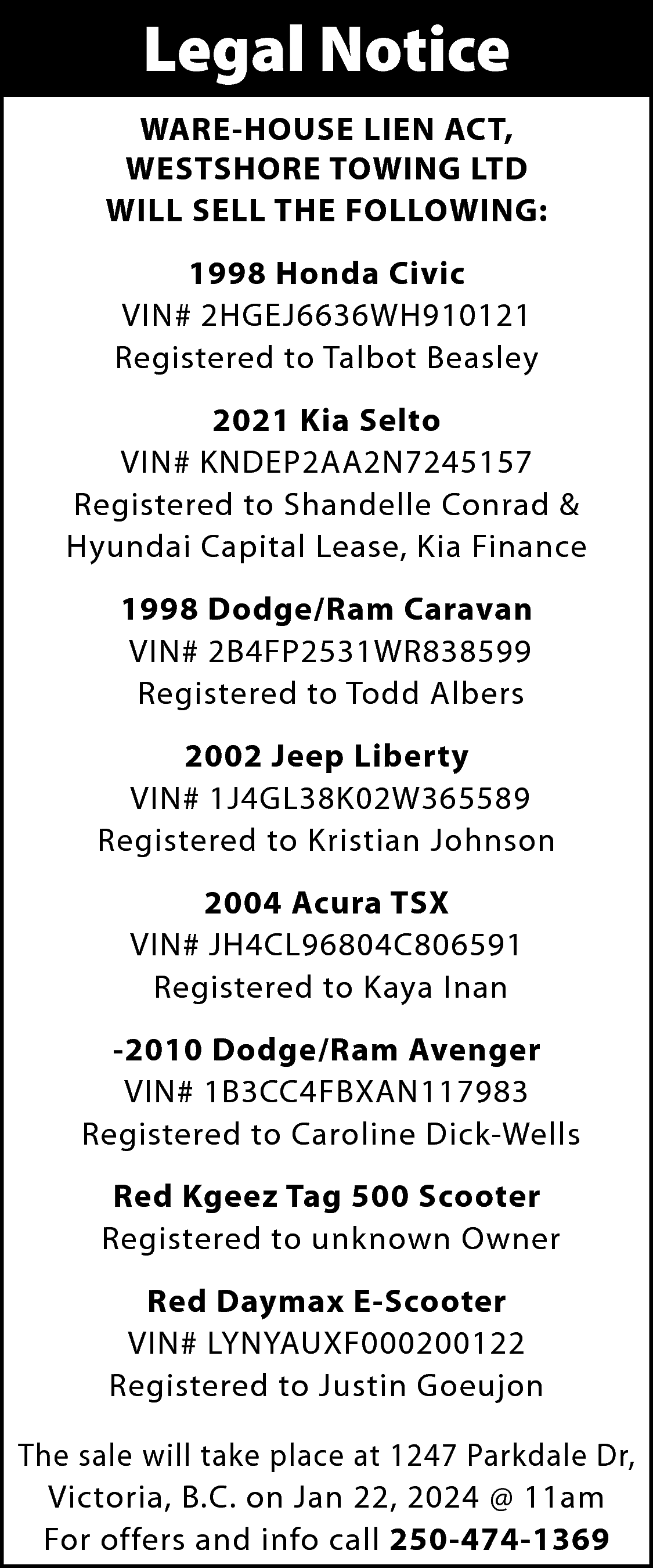 Legal Notice <br>WARE-HOUSE LIEN ACT,  Legal Notice  WARE-HOUSE LIEN ACT,  WESTSHORE TOWING LTD  WILL SELL THE FOLLOWING:  1998 Honda Civic  VIN# 2HGEJ6636WH910121  Registered to Talbot Beasley  2021 Kia Selto  VIN# KNDEP2AA2N7245157  Registered to Shandelle Conrad &  Hyundai Capital Lease, Kia Finance  1998 Dodge/Ram Caravan  VIN# 2B4FP2531WR838599  Registered to Todd Albers  2002 Jeep Liberty  VIN# 1J4GL38K02W365589  Registered to Kristian Johnson  2004 Acura TSX  VIN# JH4CL96804C806591  Registered to Kaya Inan  -2010 Dodge/Ram Avenger  VIN# 1B3CC4FBXAN117983  Registered to Caroline Dick-Wells  Red Kgeez Tag 500 Scooter  Registered to unknown Owner  Red Daymax E-Scooter  VIN# LYNYAUXF000200122  Registered to Justin Goeujon  The sale will take place at 1247 Parkdale Dr,  Victoria, B.C. on Jan 22, 2024 @ 11am  For offers and info call 250-474-1369    