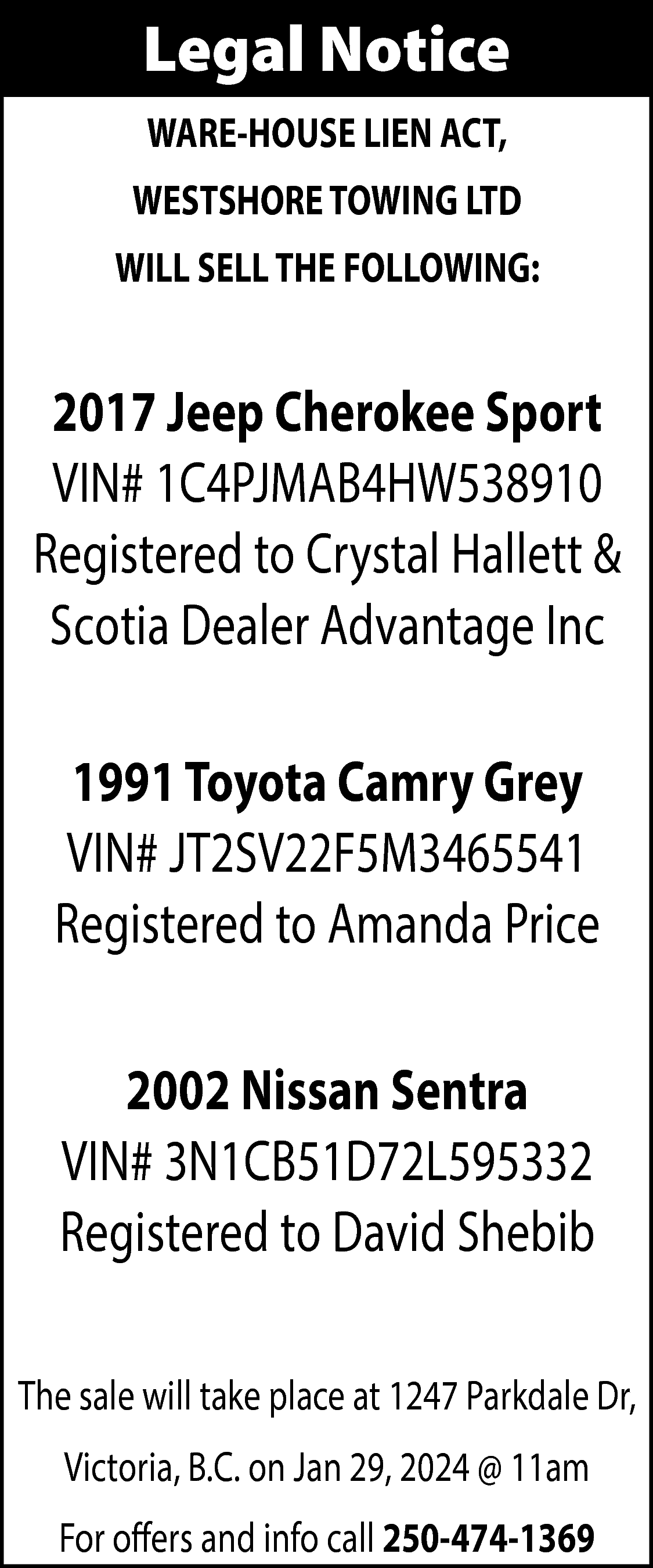 Legal Notice <br>WARE-HOUSE LIEN ACT,  Legal Notice  WARE-HOUSE LIEN ACT,  WESTSHORE TOWING LTD  WILL SELL THE FOLLOWING:    2017 Jeep Cherokee Sport  VIN# 1C4PJMAB4HW538910  Registered to Crystal Hallett &  Scotia Dealer Advantage Inc  1991 Toyota Camry Grey  VIN# JT2SV22F5M3465541  Registered to Amanda Price  2002 Nissan Sentra  VIN# 3N1CB51D72L595332  Registered to David Shebib  The sale will take place at 1247 Parkdale Dr,  Victoria, B.C. on Jan 29, 2024 @ 11am  For offers and info call 250-474-1369    