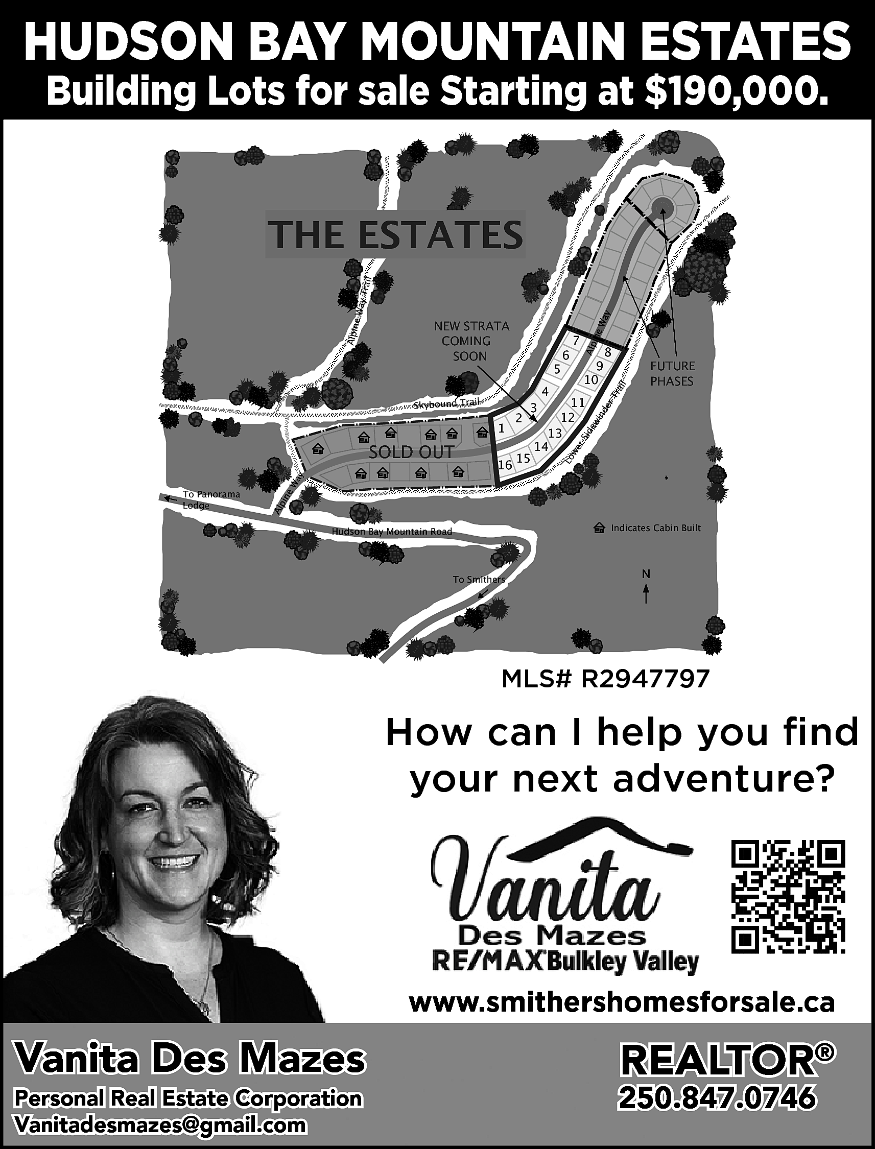 HUDSON BAY MOUNTAIN ESTATES <br>Building  HUDSON BAY MOUNTAIN ESTATES  Building Lots for sale Starting at $190,000.    y  Wa    4    ine    7    Alp    6    9  10    11  12  2  1  13  14  15  16  3    8    FUTURE  PHASES    Lo    Alp    To Panorama  Panoram  Lodge    ine    Wa    y    SOLD OUT    we  r    Sid    Skybound Trail    5    rT  ra  il    NEW STRATA  COMING  SOON    ew  in  de    Alpin  e Way    Trail    THE ESTATES    Indicates Cabin Built    Hudson Bay Mountain Road    To Smithers    N    MLS# R2947797    How can I help you find  your next adventure?    www.smithershomesforsale.ca    Vanita Des Mazes  Personal Real Estate Corporation  Vanitadesmazes@gmail.com    vanitadesmazes@gmail.com    REALTOR®    250.847.0746    