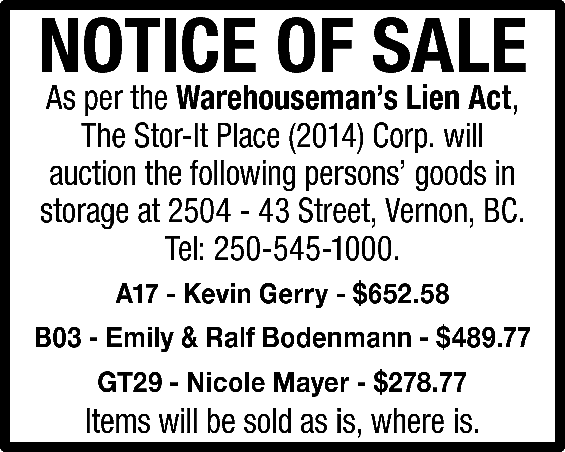 NOTICE <br>OF SALE <br>As per  NOTICE  OF SALE  As per the Warehouseman’s Lien Act,  The Stor-It Place (2014) Corp. will  auction the following persons’ goods in  storage at 2504 - 43 Street, Vernon, BC.  Tel: 250-545-1000.  A17 - Kevin Gerry - $652.58  B03 - Emily & Ralf Bodenmann - $489.77  GT29 - Nicole Mayer - $278.77    Items will be sold as is, where is.    