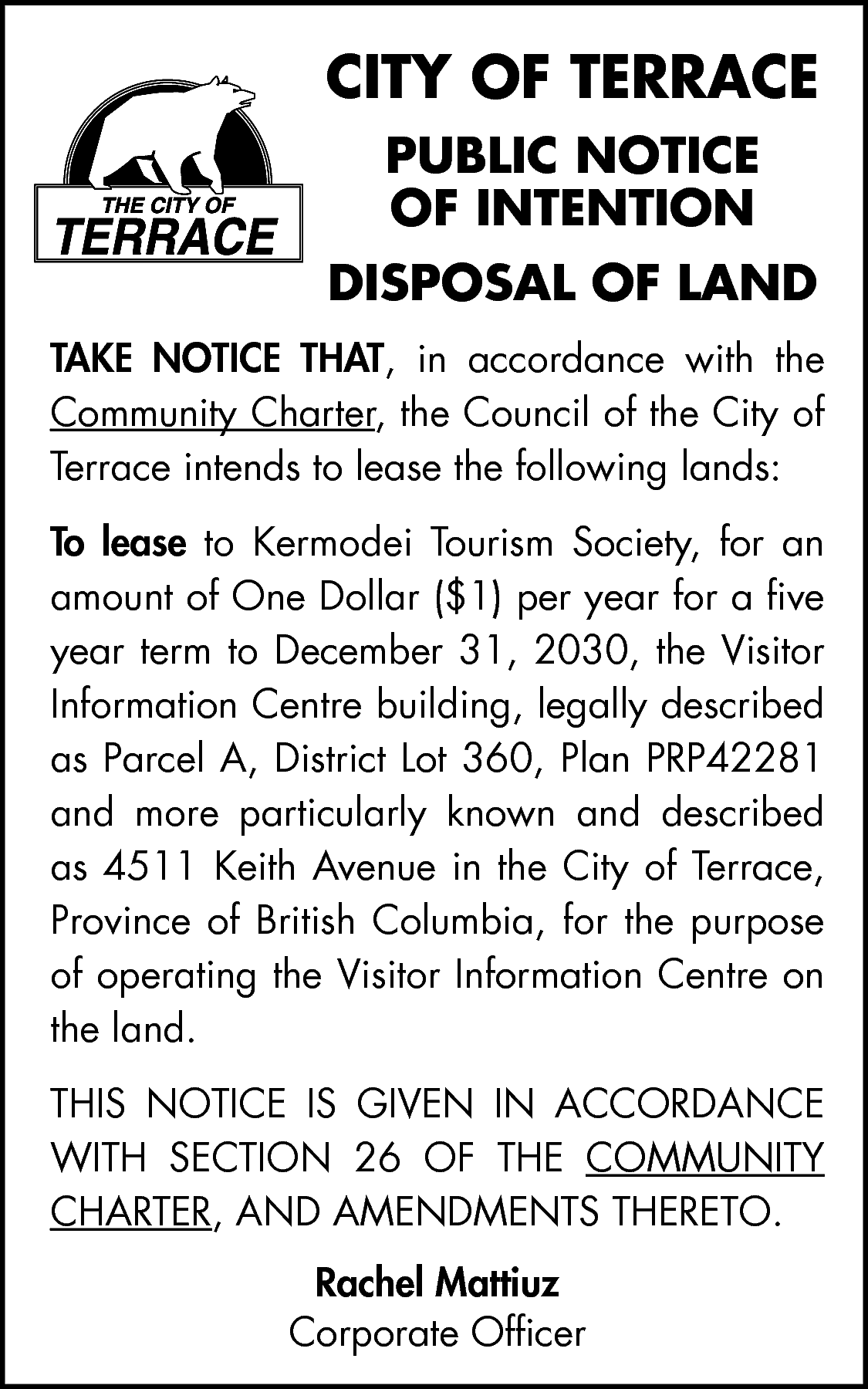 CITY OF TERRACE <br>PUBLIC NOTICE  CITY OF TERRACE  PUBLIC NOTICE  OF INTENTION  DISPOSAL OF LAND  TAKE NOTICE THAT, in accordance with the  Community Charter, the Council of the City of  Terrace intends to lease the following lands:  To lease to Kermodei Tourism Society, for an  amount of One Dollar ($1) per year for a five  year term to December 31, 2030, the Visitor  Information Centre building, legally described  as Parcel A, District Lot 360, Plan PRP42281  and more particularly known and described  as 4511 Keith Avenue in the City of Terrace,  Province of British Columbia, for the purpose  of operating the Visitor Information Centre on  the land.  THIS NOTICE IS GIVEN IN ACCORDANCE  WITH SECTION 26 OF THE COMMUNITY  CHARTER, AND AMENDMENTS THERETO.  Rachel Mattiuz  Corporate Officer    