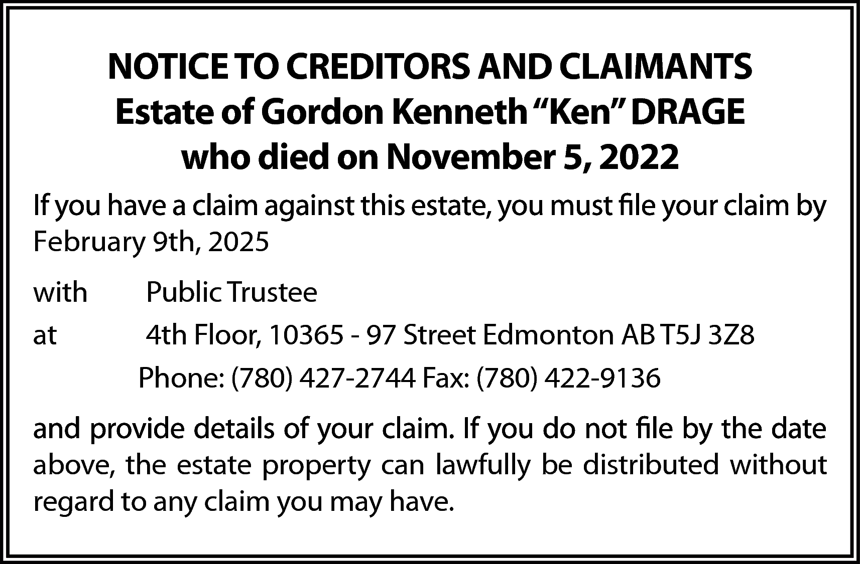 NOTICE TO CREDITORS AND CLAIMANTS  NOTICE TO CREDITORS AND CLAIMANTS  Estate of Gordon Kenneth “Ken” DRAGE  who died on November 5, 2022  February 9th, 2025  with  at    Public Trustee  4th Floor, 10365 - 97 Street Edmonton AB T5J 3Z8  Phone: (780) 427-2744 Fax: (780) 422-9136    above, the estate property can lawfully be distributed without  regard to any claim you may have.    