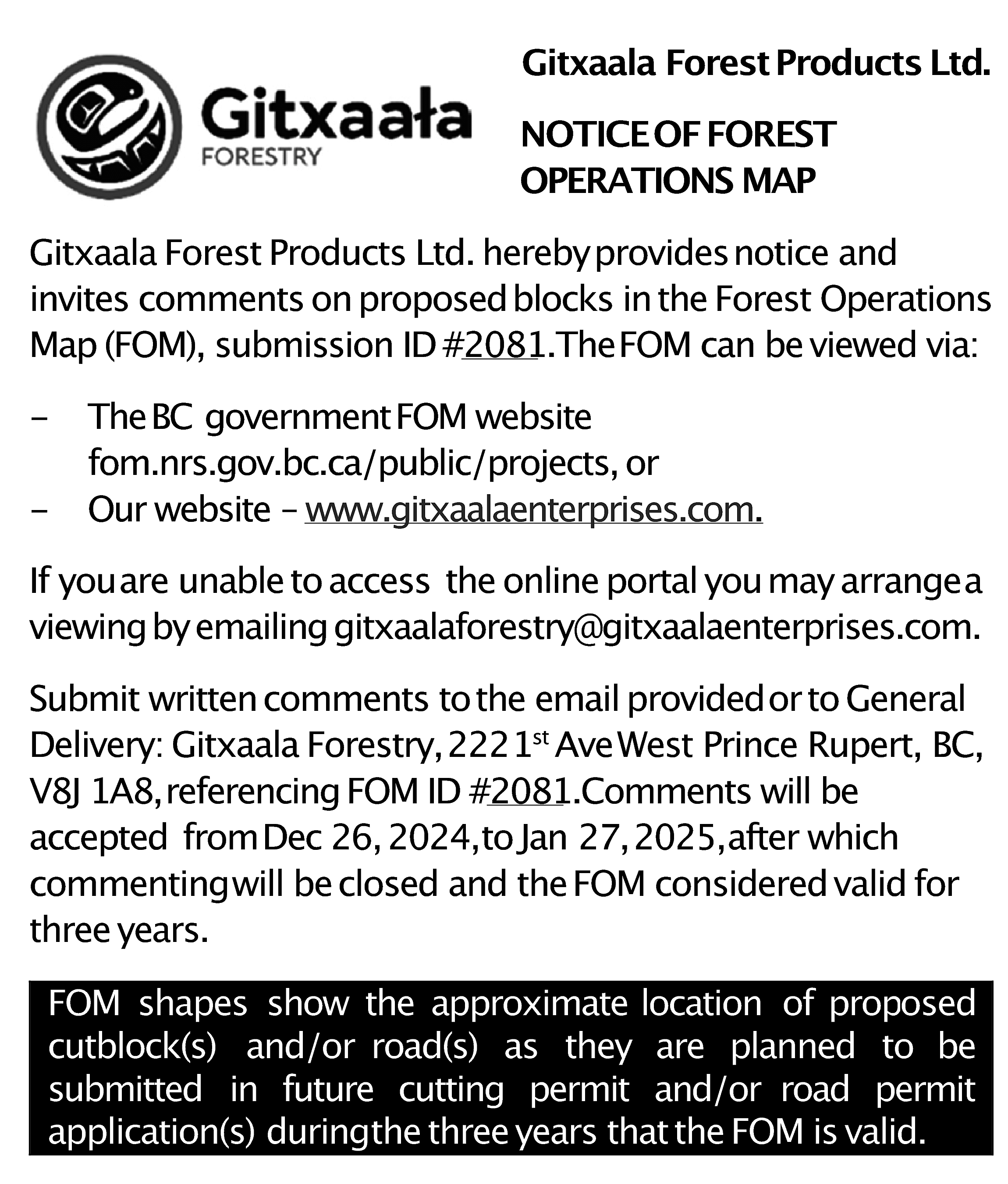 Gitxaala Forest Products Ltd. <br>NOTICEOF  Gitxaala Forest Products Ltd.  NOTICEOF FOREST  OPERATIONS MAP  Gitxaala Forest Products Ltd. herebyprovidesnotice and  invites comments on proposedblocks in the Forest Operations  Map (FOM), submission ID #2081.TheFOM can be viewed via:  -    TheBC governmentFOM website  fom.nrs.gov.bc.ca/public/projects, or  Our website – www.gitxaalaenterprises.com.    If youare unable to access the online portal you may arrangea  viewing by emailing gitxaalaforestry@gitxaalaenterprises.com.  Submit written comments tothe email providedor to General  Delivery: Gitxaala Forestry,2221st AveWest Prince Rupert, BC,  V8J 1A8,referencing FOM ID #2081.Comments will be  accepted fromDec 26, 2024,to Jan 27,2025,after which  commentingwill be closed and the FOM considered valid for  three years.  FOM shapes show the approximate location of proposed  cutblock(s) and/or road(s) as they are planned to be  submitted in future cutting permit and/or road permit  application(s) duringthe three years that the FOM is valid.    