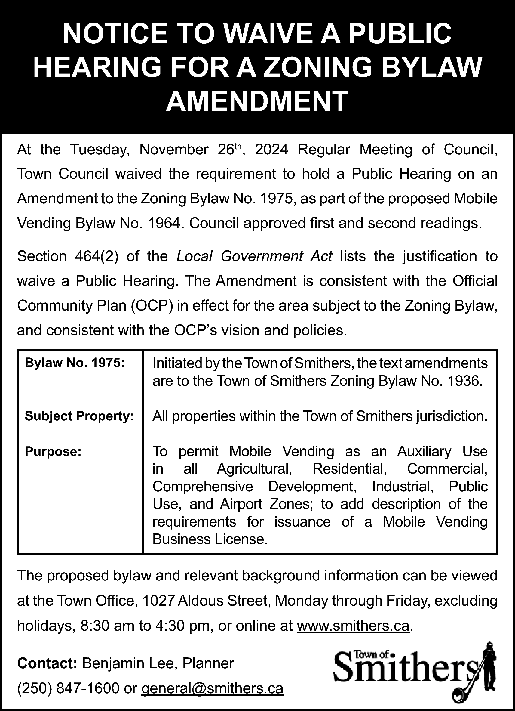 NOTICE TO WAIVE A PUBLIC  NOTICE TO WAIVE A PUBLIC  HEARING FOR A ZONING BYLAW  AMENDMENT  At the Tuesday, November 26th, 2024 Regular Meeting of Council,  Town Council waived the requirement to hold a Public Hearing on an  Amendment to the Zoning Bylaw No. 1975, as part of the proposed Mobile  Vending Bylaw No. 1964. Council approved first and second readings.  Section 464(2) of the Local Government Act lists the justification to  waive a Public Hearing. The Amendment is consistent with the Official  Community Plan (OCP) in effect for the area subject to the Zoning Bylaw,  and consistent with the OCP’s vision and policies.  Bylaw No. 1975:    Initiated by the Town of Smithers, the text amendments  are to the Town of Smithers Zoning Bylaw No. 1936.    Subject Property:    All properties within the Town of Smithers jurisdiction.    Purpose:    To permit Mobile Vending as an Auxiliary Use  in all Agricultural, Residential, Commercial,  Comprehensive Development, Industrial, Public  Use, and Airport Zones; to add description of the  requirements for issuance of a Mobile Vending  Business License.    The proposed bylaw and relevant background information can be viewed  at the Town Office, 1027 Aldous Street, Monday through Friday, excluding  holidays, 8:30 am to 4:30 pm, or online at www.smithers.ca.  Contact: Benjamin Lee, Planner  (250) 847-1600 or general@smithers.ca    