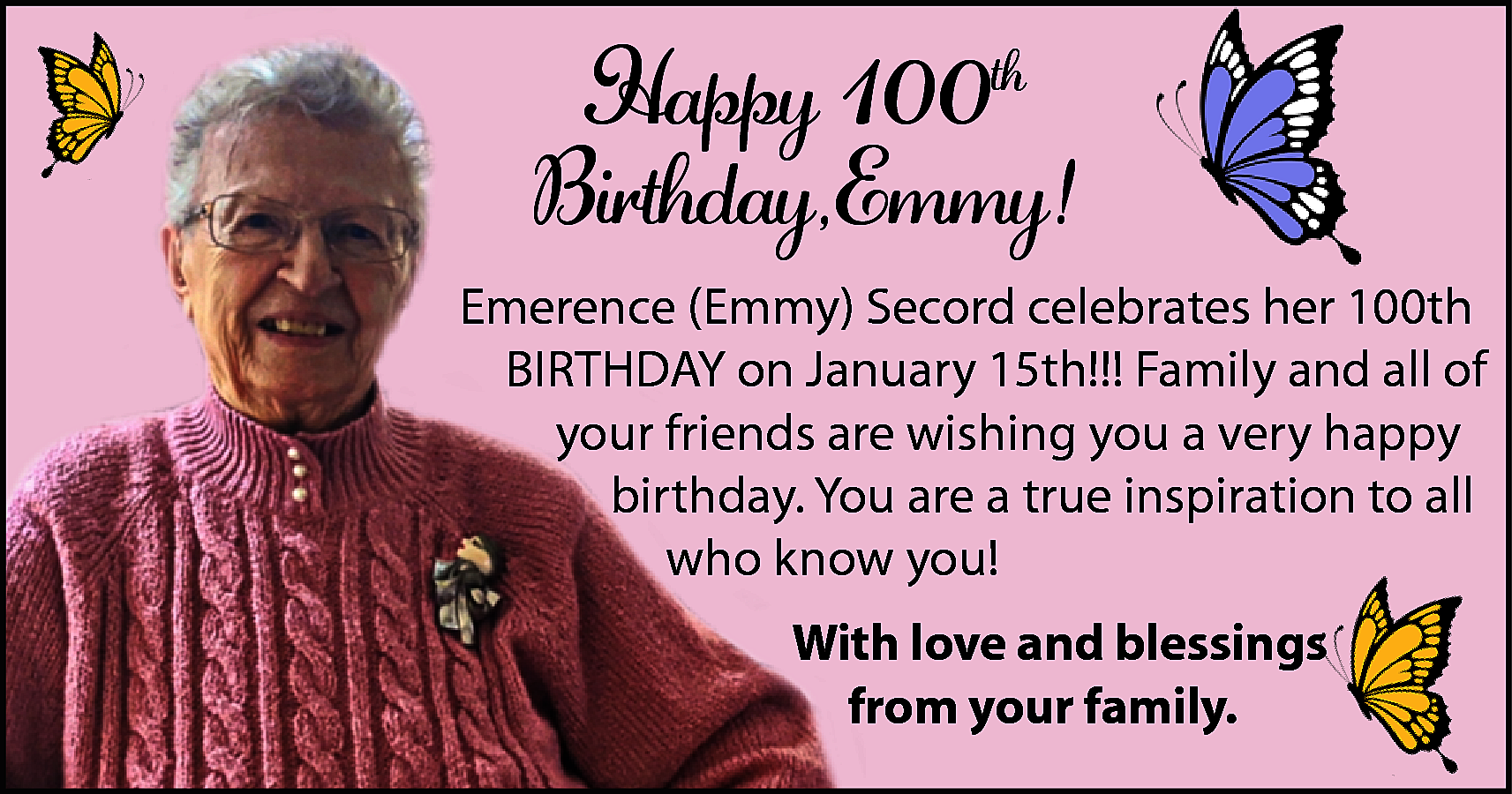 Happy 100th <br>Birthday,Emmy! <br>Emerence (Emmy)  Happy 100th  Birthday,Emmy!  Emerence (Emmy) Secord celebrates her 100th  BIRTHDAY on January 15th!!! Family and all of  your friends are wishing you a very happy  birthday. You are a true inspiration to all  who know you!  With love and blessings  from your family.    