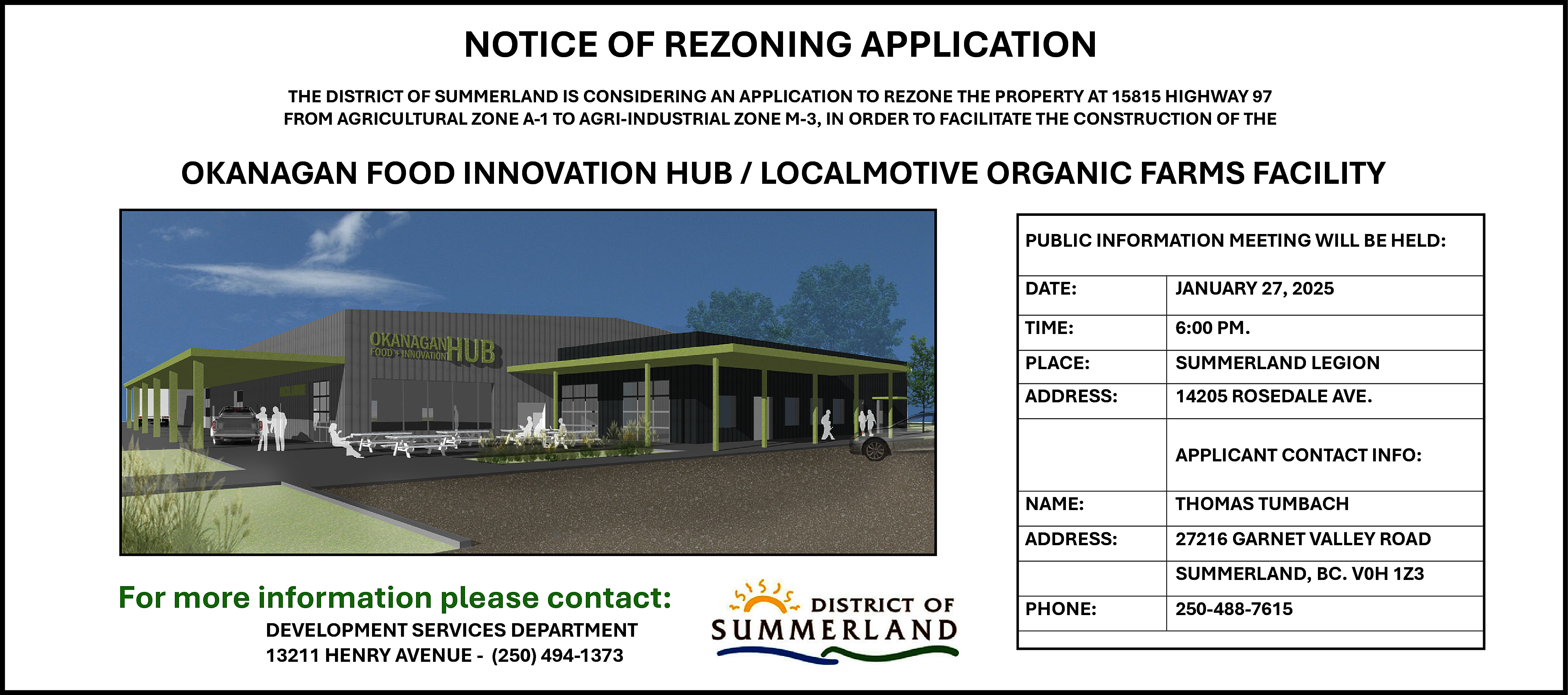 [Type here] <br> <br>NOTICE <br>OF  [Type here]    NOTICE  OF  APPLICATION  NOTICE  OFREZONING  REZONING  APPLICATION  NOTICE  OF REZONING  APPLICATION    THE DISTRICT OF SUMMERLAND IS CONSIDERING AN APPLICATION TO REZONE THE PROPERTY AT 15815 HIGHWAY 97  Sign toFROM  be 8’ wide,  4’ high  AGRICULTURAL  ZONE A-1 TO AGRI-INDUSTRIAL ZONE M-3, IN ORDER TO FACILITATE THE CONSTRUCTION OF THE  Summerland Review Newspaper ad size to conform to District guidelines  THE DISTRICT  OF SUMMERLAND  IS CONSIDERINGAN  ANAPPLICATION  APPLICATION TO  REZONE  THETHE  PROPERTY  AT 15815  HIGHWAY  97  DISTRICT  OF SUMMERLAND  IS CONSIDERING  TO  REZONE  PROPERTY  AT 15815  HIGHWAY  97  Contact: ThomasTHE  Tumbach  250-488-7615  THE DISTRICT  OFTO  SUMMERLAND  IS CONSIDERING  AN APPLICATION  TO REZONE  THE PROPERTY  ATTHE  15815 HIGHWAY 97  FROM AGRICULTURAL  A-1  AGRI-INDUSTRIAL  ZONE M-3,  TOTO  FACILITATE  THE CONSTRUCTION  OF  FROM AGRICULTURAL  ZONEZONE  A-1 TO  AGRI-INDUSTRIAL  ZONE  M-3,IN  INORDER  ORDER  FACILITATE  THE CONSTRUCTION  OF THE  Or: Steve Lornie 604-329-1292FROM AGRICULTURAL ZONE A-1 TO AGRI-INDUSTRIAL ZONE M-3, IN ORDER TO FACILITATE THE CONSTRUCTION OF THE    OKANAGAN FOOD INNOVATION HUB / LOCALMOTIVE ORGANIC FARMS FACILITY    OKANAGAN  FOOD  INNOVATIONHUB  HUB// LOCALMOTIVE  LOCALMOTIVE ORGANIC  FARMS  FACILITY  OKANAGAN  FOOD  INNOVATION  ORGANIC  FARMS  FACILITY  OKANAGAN  FOOD INNOVATION  HUB / LOCALMOTIVE  ORGANIC  FARMS  FACILITY  APPLICANT CONTACT  PUBLIC  INFORMATION  MEETING  PUBLIC INFORMATION  MEETING WILL  BE HELD:  PUBLIC INFORMATION  MEETING  WILL  BE HELD:  PUBLIC  INFORMATION  MEETING  WILL BE  HELD:  THE DISTRICT OF SUMMERLAND IS CONSIDERING AN APPLICATION TO REZONE THE PROPERTY AT 15815 HIGHWAY  97  WILL  BE HELD  FROM AGRICULTURALINFO  ZONE A-1 TO AGRI-INDUSTRIAL ZONE M-3, IN ORDER TO FACILITATE THE CONSTRUCTION  OF THE  DATE:  JANUARY  27, 2025  DATE:    DATE:    JANUARY 27, 2025  JANUARY  27, 2025    TIME:FACILITY 6:00 PM.  OKANAGAN FOOD INNOVATION HUB / LOCALMOTIVE ORGANIC FARMS  6:00 PM.  NAME:  THOMAS TUMBACH  DATE:  JANUARYTIME:  27,  2025  Kristy,  TIME:  6:00 PM. LEGION  PLACE:  SUMMERLAND    APPLICANT CONTACT Kristy,  ADDRESS: 27216  GARNET VALLEY ROAD  INFO    TIME:    PLACE:  SUMMERLAND LEGION  ADDRESS:  ROSEDALE AVE. LEGION  6:00 PM. 14205SUMMERLAND  PLACE:  ADDRESS:  14205 ROSEDALE AVE.    WILL BE HELD    Put rendering  of building herePLACE: ADDRESS:  14205  ROSEDALE AVE.  SUMMERLAND,  BC. V0H  LEGION  APPLICANT  CONTACT INFO:  Put1Z3  rendering of building  here SUMMERLAND    Put rendering of  PHONE:ADDRESS:  250-488-7615  27216 GARNET VALLEY ROAD  NAME:    Kristy,  PUBLIC INFORMATION MEETING    THOMAS TUMBACH    APPLICANT CONTACT INFO:  building  here  ADDRESS: 14205 ROSEDALE AVE.  TIME:  6:00 PM.  NAME:  THOMAS TUMBACH    SUMMERLAND, BC. V0H 1Z3  PHONE:    250-488-7615    DATE:    JANUARY 27, 2025    APPLICANT CONTACT INFO:    NAME:  THOMAS TUMBACH  27216 GARNET VALLEY ROAD  ADDRESS: 14205 ROSEDALE AVE.  ADDRESS:  GARNET VALLEY ROAD  NAME:  THOMAS27216  TUMBACH  SUMMERLAND,  BC. V0H 1Z3  SUMMERLAND,  V0H 1Z3  ADDRESS: 250-488-7615  27216 GARNET  VALLEYBC.  ROAD  PHONE:  PHONE:  250-488-7615  PLACE:    SUMMERLAND LEGION    ADDRESS:    For more information please contact:  For more information please contact:  DEVELOPMENT  SERVICES DEPARTMENT  DEVELOPMENT SERVICES DEPARTMENT  13211HENRY  HENRY AVENUE  - (250) 494-1373  13211  AVENUE  - (250) 494-1373    For more information please contact:    SUMMERLAND, BC. V0H 1Z3    PHONE:    250-488-7615    