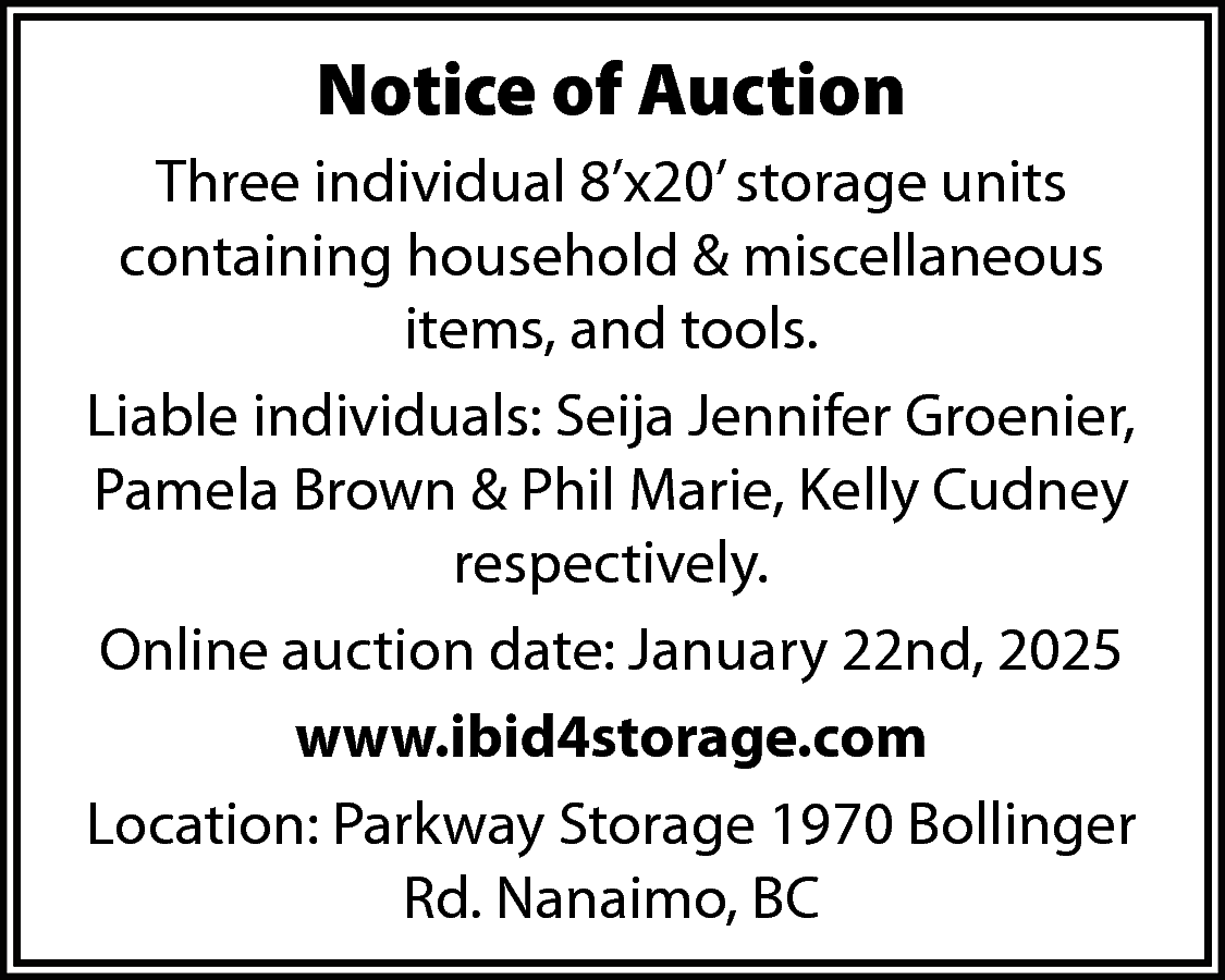 Notice of Auction <br>Three individual  Notice of Auction  Three individual 8’x20’ storage units  containing household & miscellaneous  items, and tools.  Liable individuals: Seija Jennifer Groenier,  Pamela Brown & Phil Marie, Kelly Cudney  respectively.  Online auction date: January 22nd, 2025  www.ibid4storage.com  Location: Parkway Storage 1970 Bollinger  Rd. Nanaimo, BC    