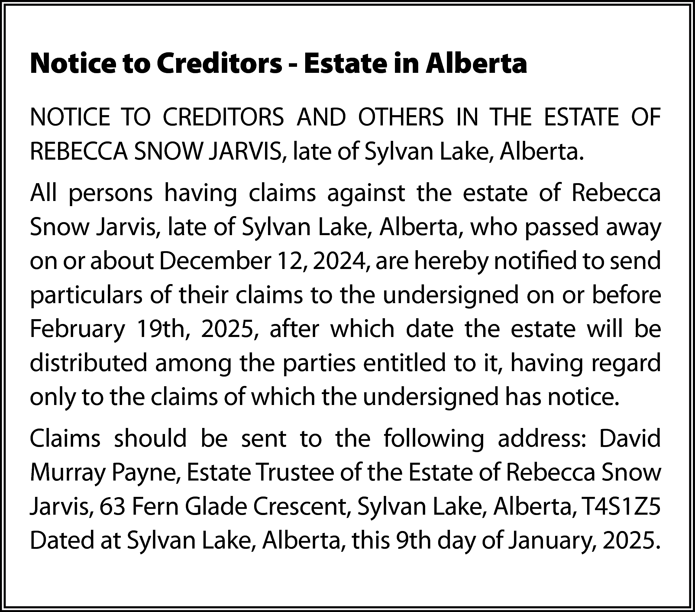 Notice to Creditors - Estate  Notice to Creditors - Estate in Alberta  NOTICE TO CREDITORS AND OTHERS IN THE ESTATE OF  REBECCA SNOW JARVIS, late of Sylvan Lake, Alberta.  All persons having claims against the estate of Rebecca  Snow Jarvis, late of Sylvan Lake, Alberta, who passed away  on or about December 12, 2024, are hereby notified to send  particulars of their claims to the undersigned on or before  February 19th, 2025, after which date the estate will be  distributed among the parties entitled to it, having regard  only to the claims of which the undersigned has notice.  Claims should be sent to the following address: David  Murray Payne, Estate Trustee of the Estate of Rebecca Snow  Jarvis, 63 Fern Glade Crescent, Sylvan Lake, Alberta, T4S1Z5  Dated at Sylvan Lake, Alberta, this 9th day of January, 2025.    