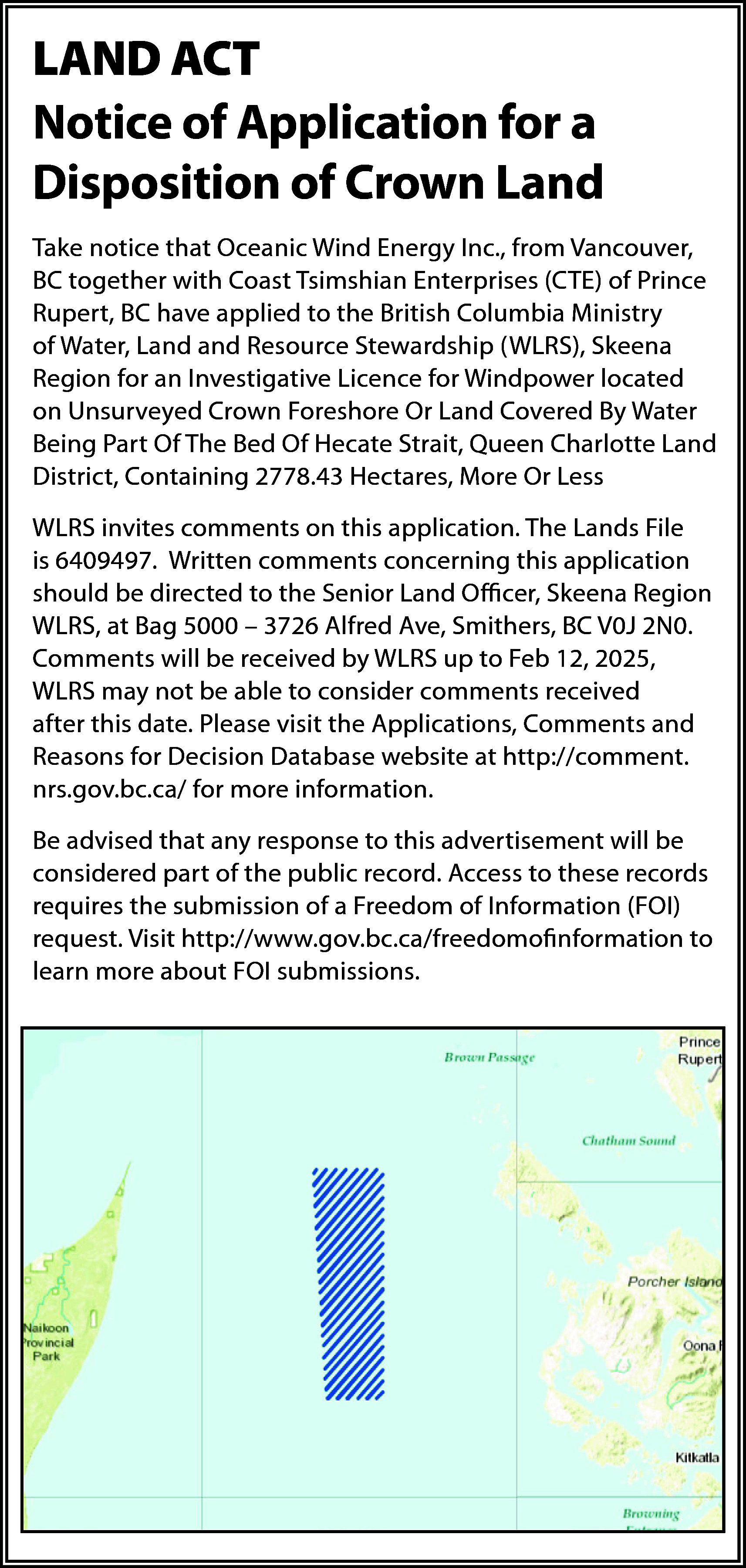 LAND ACT <br>Notice of Application  LAND ACT  Notice of Application for a  Disposition of Crown Land  Take notice that Oceanic Wind Energy Inc., from Vancouver,  BC together with Coast Tsimshian Enterprises (CTE) of Prince  Rupert, BC have applied to the British Columbia Ministry  of Water, Land and Resource Stewardship (WLRS), Skeena  Region for an Investigative Licence for Windpower located  on Unsurveyed Crown Foreshore Or Land Covered By Water  Being Part Of The Bed Of Hecate Strait, Queen Charlotte Land  District, Containing 2778.43 Hectares, More Or Less  WLRS invites comments on this application. The Lands File  is 6409497. Written comments concerning this application  should be directed to the Senior Land Officer, Skeena Region  WLRS, at Bag 5000 – 3726 Alfred Ave, Smithers, BC V0J 2N0.  Comments will be received by WLRS up to Feb 12, 2025,  WLRS may not be able to consider comments received  after this date. Please visit the Applications, Comments and  Reasons for Decision Database website at http://comment.  nrs.gov.bc.ca/ for more information.  Be advised that any response to this advertisement will be  considered part of the public record. Access to these records  requires the submission of a Freedom of Information (FOI)  request. Visit http://www.gov.bc.ca/freedomofinformation to  learn more about FOI submissions.    