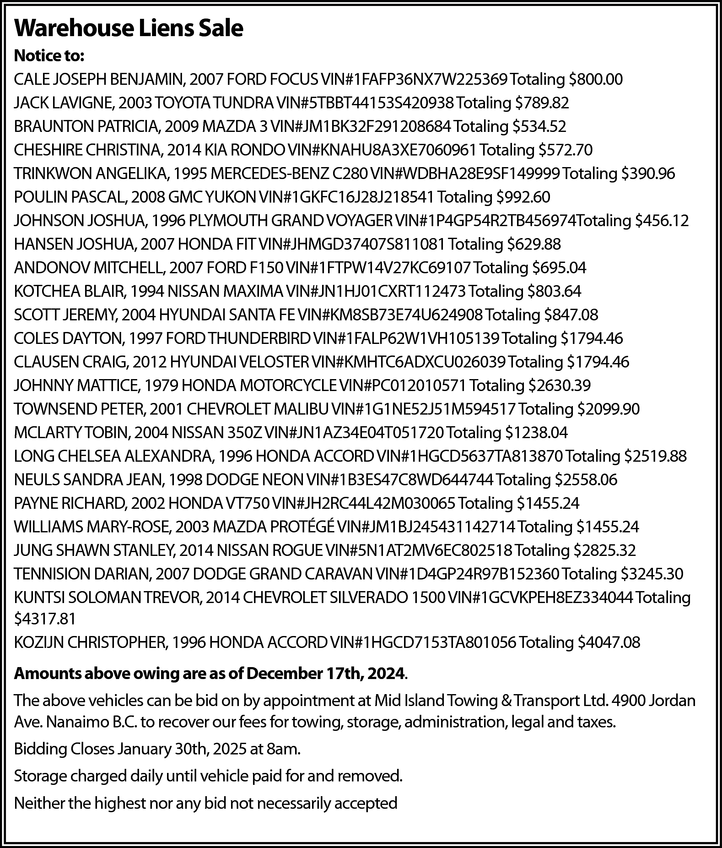 Warehouse Liens Sale <br>Notice to:  Warehouse Liens Sale  Notice to:  CALE JOSEPH BENJAMIN, 2007 FORD FOCUS VIN#1FAFP36NX7W225369 Totaling $800.00  JACK LAVIGNE, 2003 TOYOTA TUNDRA VIN#5TBBT44153S420938 Totaling $789.82  BRAUNTON PATRICIA, 2009 MAZDA 3 VIN#JM1BK32F291208684 Totaling $534.52  CHESHIRE CHRISTINA, 2014 KIA RONDO VIN#KNAHU8A3XE7060961 Totaling $572.70  TRINKWON ANGELIKA, 1995 MERCEDES-BENZ C280 VIN#WDBHA28E9SF149999 Totaling $390.96  POULIN PASCAL, 2008 GMC YUKON VIN#1GKFC16J28J218541 Totaling $992.60  JOHNSON JOSHUA, 1996 PLYMOUTH GRAND VOYAGER VIN#1P4GP54R2TB456974Totaling $456.12  HANSEN JOSHUA, 2007 HONDA FIT VIN#JHMGD37407S811081 Totaling $629.88  ANDONOV MITCHELL, 2007 FORD F150 VIN#1FTPW14V27KC69107 Totaling $695.04  KOTCHEA BLAIR, 1994 NISSAN MAXIMA VIN#JN1HJ01CXRT112473 Totaling $803.64  SCOTT JEREMY, 2004 HYUNDAI SANTA FE VIN#KM8SB73E74U624908 Totaling $847.08  COLES DAYTON, 1997 FORD THUNDERBIRD VIN#1FALP62W1VH105139 Totaling $1794.46  CLAUSEN CRAIG, 2012 HYUNDAI VELOSTER VIN#KMHTC6ADXCU026039 Totaling $1794.46  JOHNNY MATTICE, 1979 HONDA MOTORCYCLE VIN#PC012010571 Totaling $2630.39  TOWNSEND PETER, 2001 CHEVROLET MALIBU VIN#1G1NE52J51M594517 Totaling $2099.90  MCLARTY TOBIN, 2004 NISSAN 350Z VIN#JN1AZ34E04T051720 Totaling $1238.04  LONG CHELSEA ALEXANDRA, 1996 HONDA ACCORD VIN#1HGCD5637TA813870 Totaling $2519.88  NEULS SANDRA JEAN, 1998 DODGE NEON VIN#1B3ES47C8WD644744 Totaling $2558.06  PAYNE RICHARD, 2002 HONDA VT750 VIN#JH2RC44L42M030065 Totaling $1455.24  WILLIAMS MARY-ROSE, 2003 MAZDA PROTÉGÉ VIN#JM1BJ245431142714 Totaling $1455.24  JUNG SHAWN STANLEY, 2014 NISSAN ROGUE VIN#5N1AT2MV6EC802518 Totaling $2825.32  TENNISION DARIAN, 2007 DODGE GRAND CARAVAN VIN#1D4GP24R97B152360 Totaling $3245.30  KUNTSI SOLOMAN TREVOR, 2014 CHEVROLET SILVERADO 1500 VIN#1GCVKPEH8EZ334044 Totaling  $4317.81  KOZIJN CHRISTOPHER, 1996 HONDA ACCORD VIN#1HGCD7153TA801056 Totaling $4047.08  Amounts above owing are as of December 17th, 2024.  The above vehicles can be bid on by appointment at Mid Island Towing & Transport Ltd. 4900 Jordan  Ave. Nanaimo B.C. to recover our fees for towing, storage, administration, legal and taxes.  Bidding Closes January 30th, 2025 at 8am.  Storage charged daily until vehicle paid for and removed.  Neither the highest nor any bid not necessarily accepted    