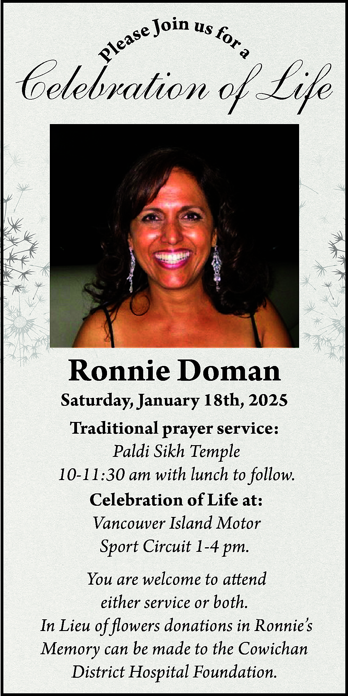 in u <br>se Jo s  in u  se Jo s for  a  e  l    P    a    Celebration of Life    Ronnie Doman    Saturday, January 18th, 2025  Traditional prayer service:  Paldi Sikh Temple  10-11:30 am with lunch to follow.  Celebration of Life at:  Vancouver Island Motor  Sport Circuit 1-4 pm.  You are welcome to attend  either service or both.  In Lieu of flowers donations in Ronnie’s  Memory can be made to the Cowichan  District Hospital Foundation.    