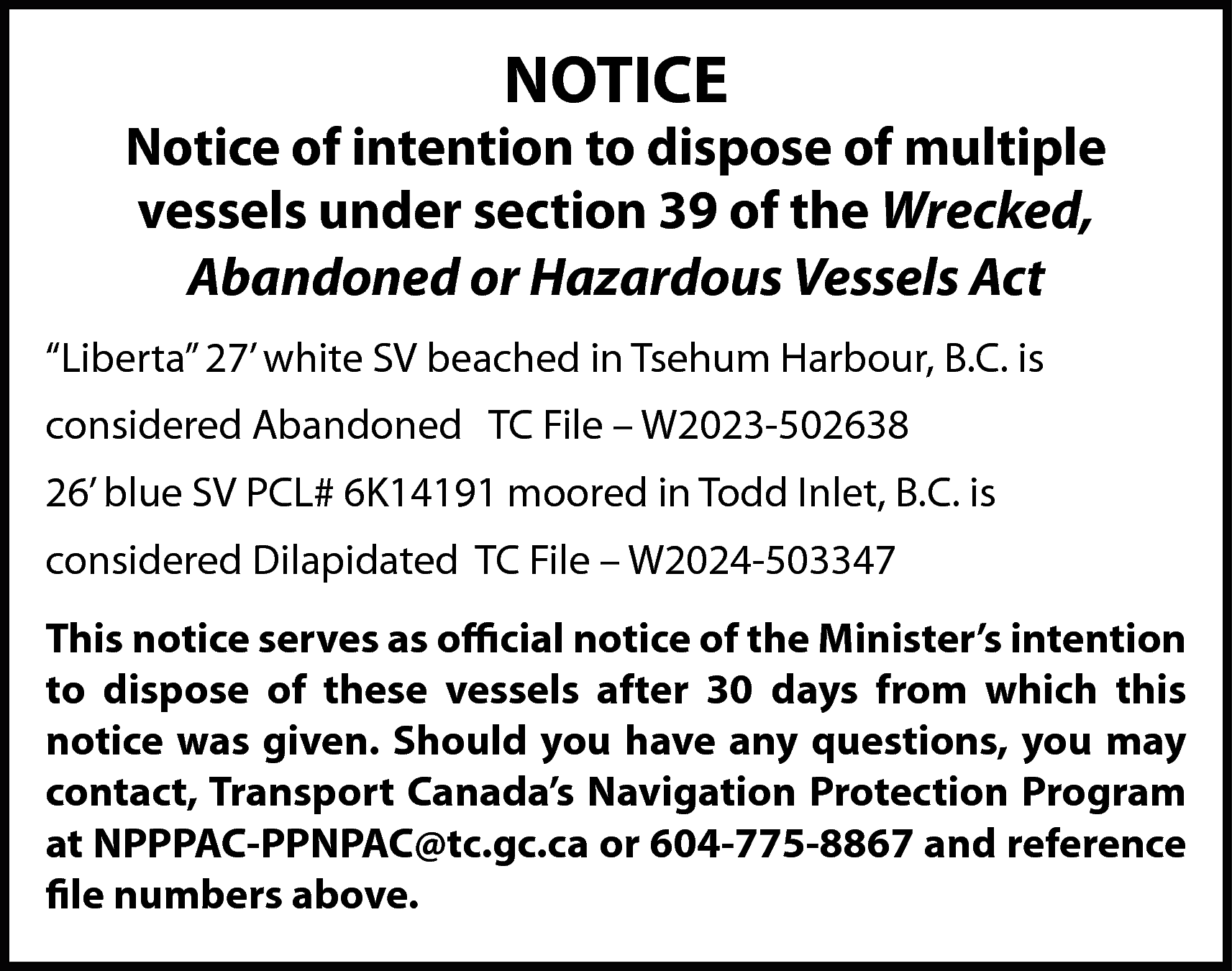 NOTICE <br> <br>Notice of intention  NOTICE    Notice of intention to dispose of multiple  vessels under section 39 of the Wrecked,  Abandoned or Hazardous Vessels Act  “Liberta” 27’ white SV beached in Tsehum Harbour, B.C. is  considered Abandoned TC File – W2023-502638  26’ blue SV PCL# 6K14191 moored in Todd Inlet, B.C. is  considered Dilapidated TC File – W2024-503347  This notice serves as official notice of the Minister’s intention  to dispose of these vessels after 30 days from which this  notice was given. Should you have any questions, you may  contact, Transport Canada’s Navigation Protection Program  at NPPPAC-PPNPAC@tc.gc.ca or 604-775-8867 and reference  file numbers above.    