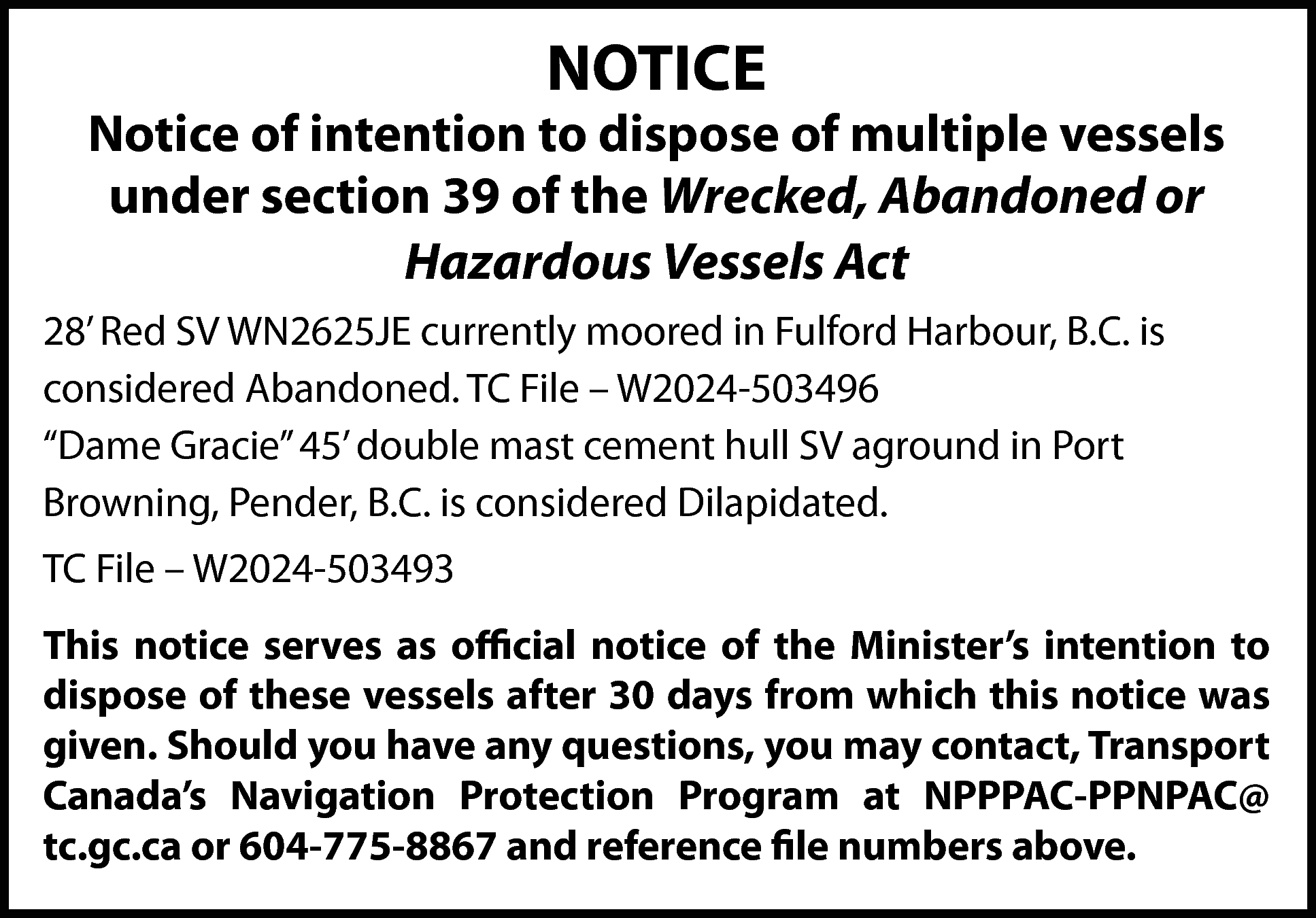 NOTICE <br> <br>Notice of intention  NOTICE    Notice of intention to dispose of multiple vessels  under section 39 of the Wrecked, Abandoned or  Hazardous Vessels Act  28’ Red SV WN2625JE currently moored in Fulford Harbour, B.C. is  considered Abandoned. TC File – W2024-503496  “Dame Gracie” 45’ double mast cement hull SV aground in Port  Browning, Pender, B.C. is considered Dilapidated.  TC File – W2024-503493  This notice serves as official notice of the Minister’s intention to  dispose of these vessels after 30 days from which this notice was  given. Should you have any questions, you may contact, Transport  Canada’s Navigation Protection Program at NPPPAC-PPNPAC@  tc.gc.ca or 604-775-8867 and reference file numbers above.    