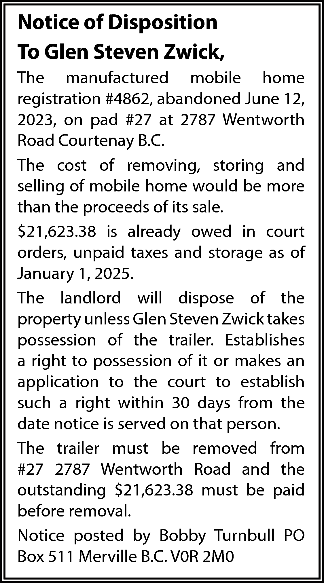 Notice of Disposition <br>To Glen  Notice of Disposition  To Glen Steven Zwick,  The manufactured mobile home  registration #4862, abandoned June 12,  2023, on pad #27 at 2787 Wentworth  Road Courtenay B.C.  The cost of removing, storing and  selling of mobile home would be more  than the proceeds of its sale.  $21,623.38 is already owed in court  orders, unpaid taxes and storage as of  January 1, 2025.  The landlord will dispose of the  property unless Glen Steven Zwick takes  possession of the trailer. Establishes  a right to possession of it or makes an  application to the court to establish  such a right within 30 days from the  date notice is served on that person.  The trailer must be removed from  #27 2787 Wentworth Road and the  outstanding $21,623.38 must be paid  before removal.  Notice posted by Bobby Turnbull PO  Box 511 Merville B.C. V0R 2M0    