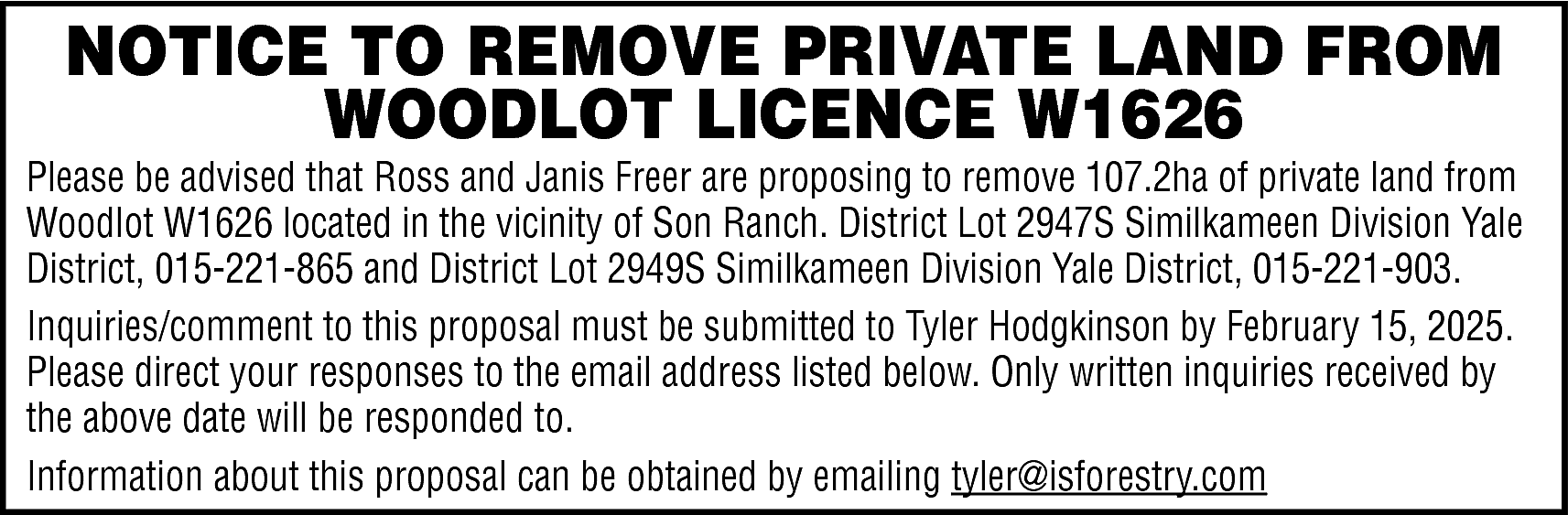 NOTICE TO REMOVE PRIVATE LAND  NOTICE TO REMOVE PRIVATE LAND FROM  WOODLOT LICENCE W1626    Please be advised that Ross and Janis Freer are proposing to remove 107.2ha of private land from  Woodlot W1626 located in the vicinity of Son Ranch. District Lot 2947S Similkameen Division Yale  District, 015-221-865 and District Lot 2949S Similkameen Division Yale District, 015-221-903.  Inquiries/comment to this proposal must be submitted to Tyler Hodgkinson by February 15, 2025.  Please direct your responses to the email address listed below. Only written inquiries received by  the above date will be responded to.  Information about this proposal can be obtained by emailing tyler@isforestry.com    