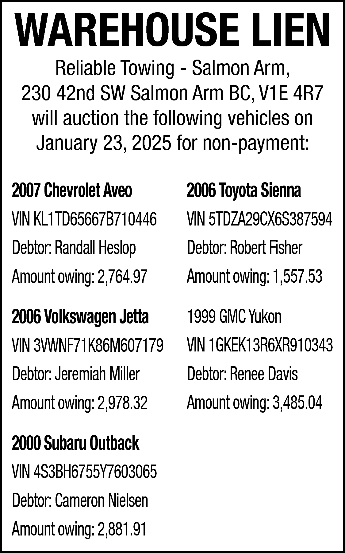 WAREHOUSE LIEN <br>Reliable Towing -  WAREHOUSE LIEN  Reliable Towing - Salmon Arm,  230 42nd SW Salmon Arm BC, V1E 4R7  will auction the following vehicles on  January 23, 2025 for non-payment:    2007 Chevrolet Aveo  VIN KL1TD65667B710446  Debtor: Randall Heslop  Amount owing: 2,764.97    2006 Toyota Sienna  VIN 5TDZA29CX6S387594  Debtor: Robert Fisher  Amount owing: 1,557.53    2006 Volkswagen Jetta  VIN 3VWNF71K86M607179  Debtor: Jeremiah Miller  Amount owing: 2,978.32    1999 GMC Yukon  VIN 1GKEK13R6XR910343  Debtor: Renee Davis  Amount owing: 3,485.04    2000 Subaru Outback  VIN 4S3BH6755Y7603065  Debtor: Cameron Nielsen  Amount owing: 2,881.91    