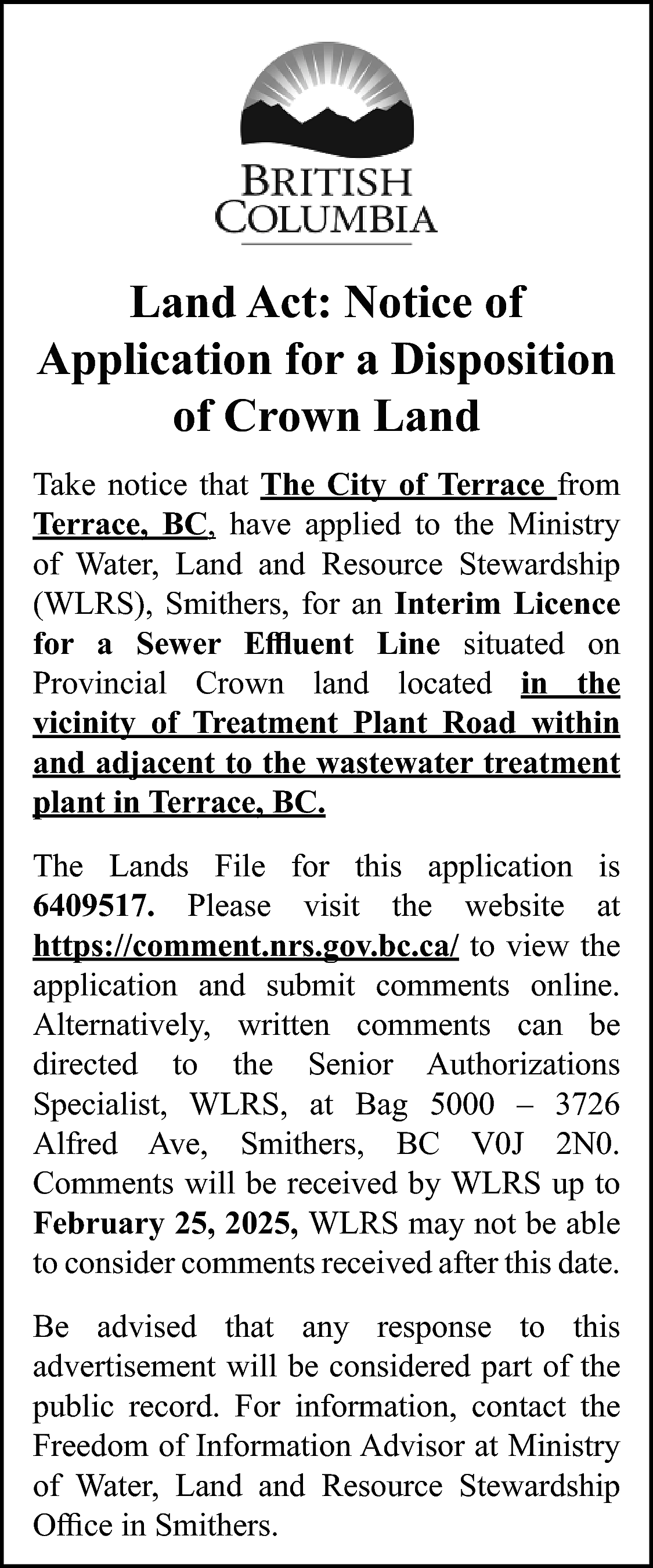 Land Act: Notice of <br>Application  Land Act: Notice of  Application for a Disposition  of Crown Land  Take notice that The City of Terrace from  Terrace, BC, have applied to the Ministry  of Water, Land and Resource Stewardship  (WLRS), Smithers, for an Interim Licence  for a Sewer Effluent Line situated on  Provincial Crown land located in the  vicinity of Treatment Plant Road within  and adjacent to the wastewater treatment  plant in Terrace, BC.  The Lands File for this application is  6409517. Please visit the website at  https://comment.nrs.gov.bc.ca/ to view the  application and submit comments online.  Alternatively, written comments can be  directed to the Senior Authorizations  Specialist, WLRS, at Bag 5000 – 3726  Alfred Ave, Smithers, BC V0J 2N0.  Comments will be received by WLRS up to  February 25, 2025, WLRS may not be able  to consider comments received after this date.  Be advised that any response to this  advertisement will be considered part of the  public record. For information, contact the  Freedom of Information Advisor at Ministry  of Water, Land and Resource Stewardship  Office in Smithers.    