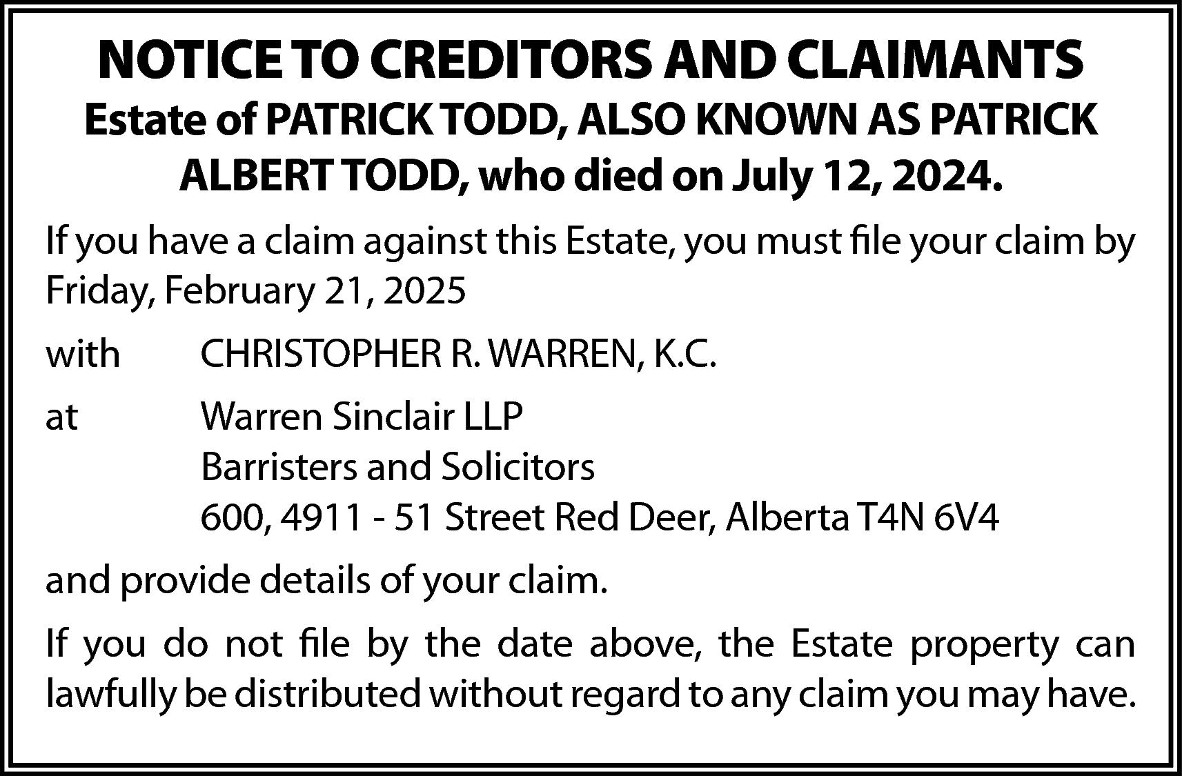 NOTICE TO CREDITORS AND CLAIMANTS  NOTICE TO CREDITORS AND CLAIMANTS    Estate of PATRICK TODD, ALSO KNOWN AS PATRICK  ALBERT TODD, who died on July 12, 2024.  If you have a claim against this Estate, you must file your claim by  Friday, February 21, 2025  with    CHRISTOPHER R. WARREN, K.C.    at    Warren Sinclair LLP  Barristers and Solicitors  600, 4911 - 51 Street Red Deer, Alberta T4N 6V4    and provide details of your claim.  If you do not file by the date above, the Estate property can  lawfully be distributed without regard to any claim you may have.    