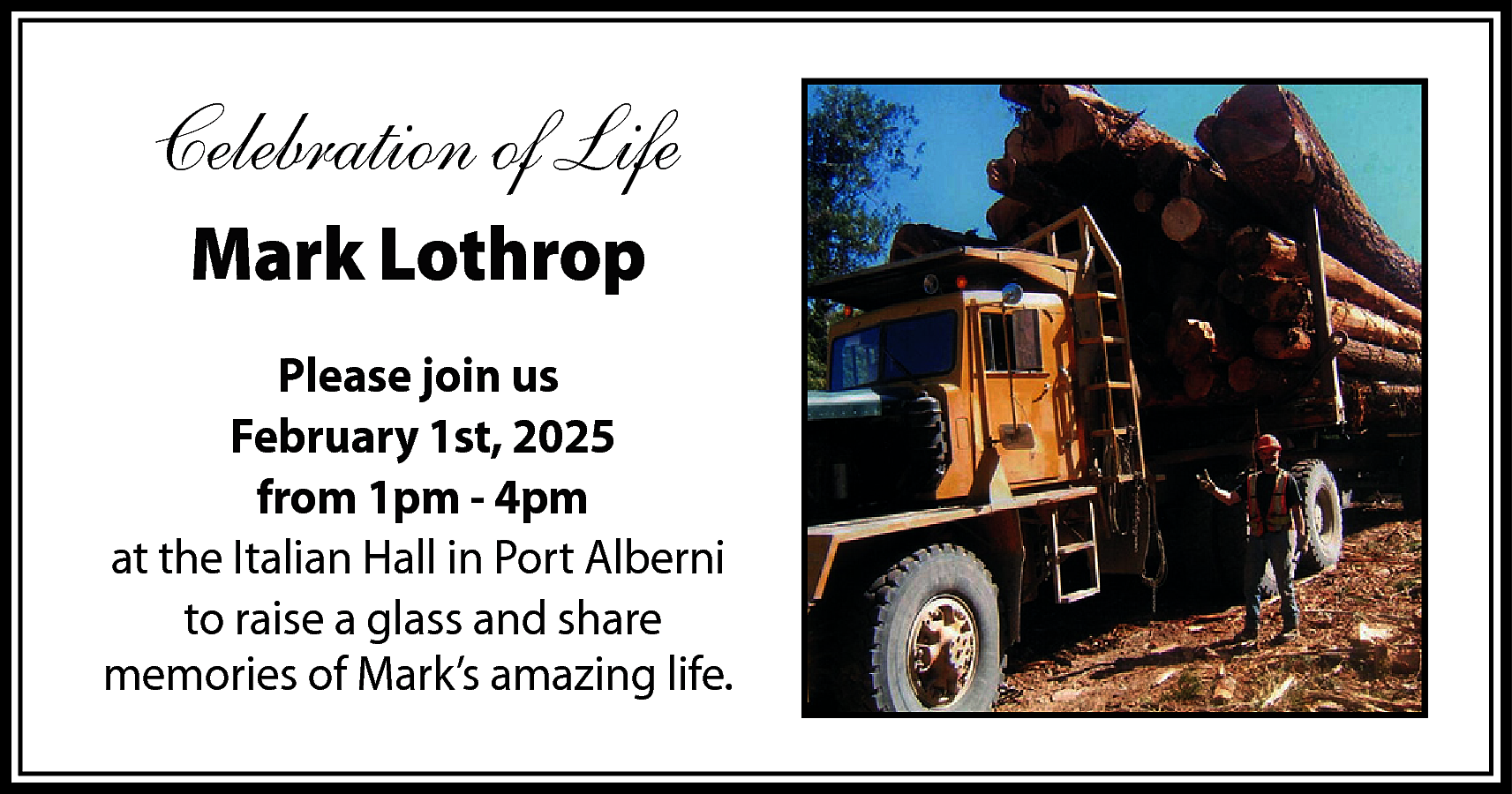 Celebration of Life <br>Mark Lothrop  Celebration of Life  Mark Lothrop  Please join us  February 1st, 2025  from 1pm - 4pm  at the Italian Hall in Port Alberni  to raise a glass and share  memories of Mark’s amazing life.    