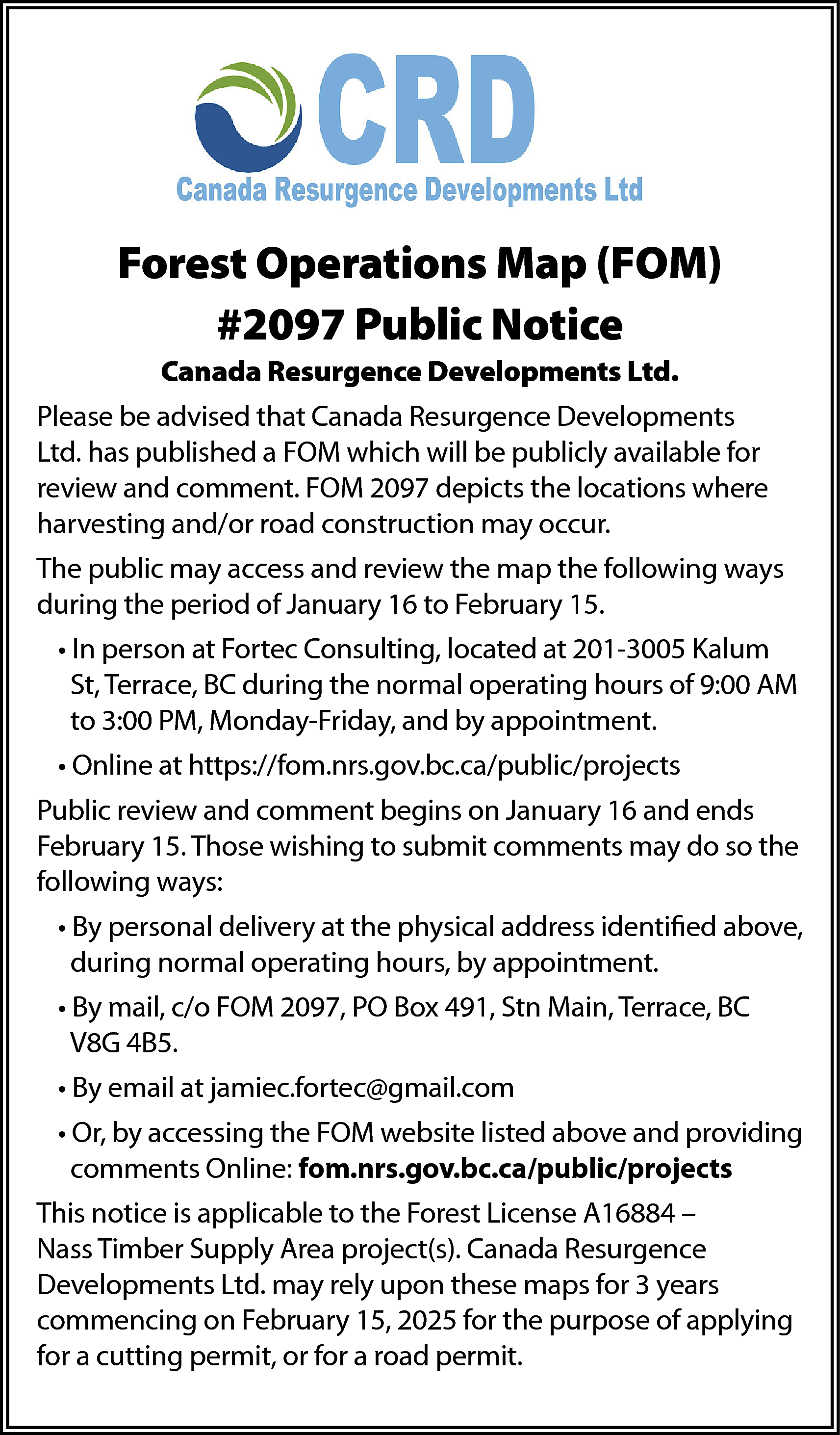 Forest Operations Map (FOM) <br>#2097  Forest Operations Map (FOM)  #2097 Public Notice  Canada Resurgence Developments Ltd.  Please be advised that Canada Resurgence Developments  Ltd. has published a FOM which will be publicly available for  review and comment. FOM 2097 depicts the locations where  harvesting and/or road construction may occur.  The public may access and review the map the following ways  during the period of January 16 to February 15.  • In person at Fortec Consulting, located at 201-3005 Kalum  St, Terrace, BC during the normal operating hours of 9:00 AM  to 3:00 PM, Monday-Friday, and by appointment.  • Online at https://fom.nrs.gov.bc.ca/public/projects  Public review and comment begins on January 16 and ends  February 15. Those wishing to submit comments may do so the  following ways:  • By personal delivery at the physical address identified above,  during normal operating hours, by appointment.  • By mail, c/o FOM 2097, PO Box 491, Stn Main, Terrace, BC  V8G 4B5.  • By email at jamiec.fortec@gmail.com  • Or, by accessing the FOM website listed above and providing  comments Online: fom.nrs.gov.bc.ca/public/projects  This notice is applicable to the Forest License A16884 –  Nass Timber Supply Area project(s). Canada Resurgence  Developments Ltd. may rely upon these maps for 3 years  commencing on February 15, 2025 for the purpose of applying  for a cutting permit, or for a road permit.    