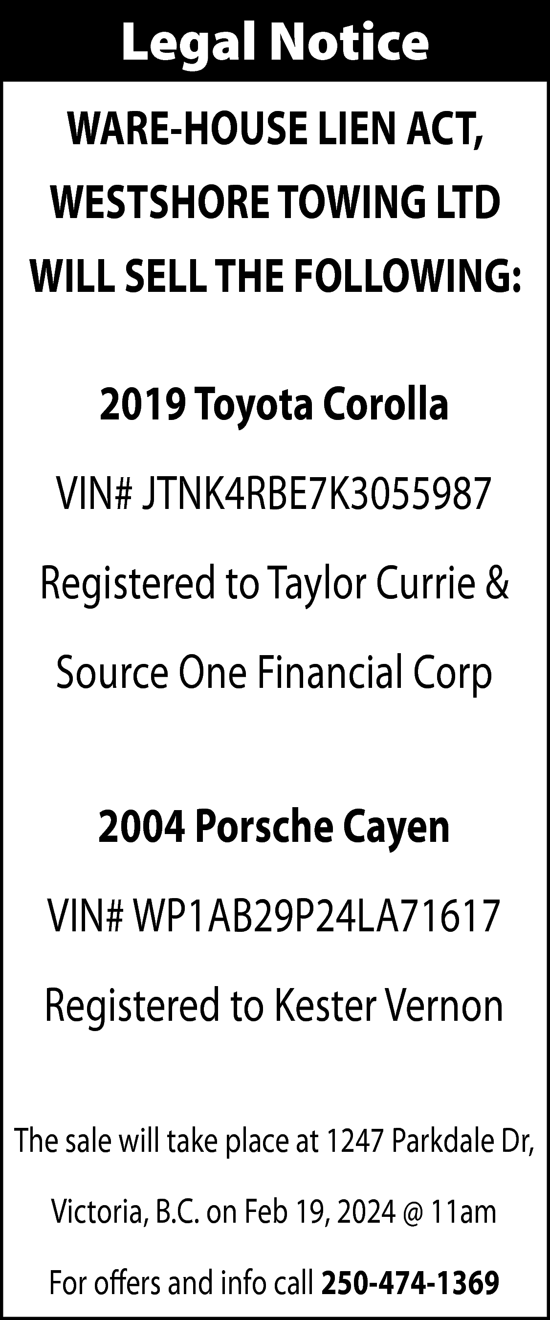 Legal Notice <br>WARE-HOUSE LIEN ACT,  Legal Notice  WARE-HOUSE LIEN ACT,  WESTSHORE TOWING LTD  WILL SELL THE FOLLOWING:  2019 Toyota Corolla  VIN# JTNK4RBE7K3055987  Registered to Taylor Currie &  Source One Financial Corp  2004 Porsche Cayen  VIN# WP1AB29P24LA71617  Registered to Kester Vernon  The sale will take place at 1247 Parkdale Dr,  Victoria, B.C. on Feb 19, 2024 @ 11am  For offers and info call 250-474-1369    