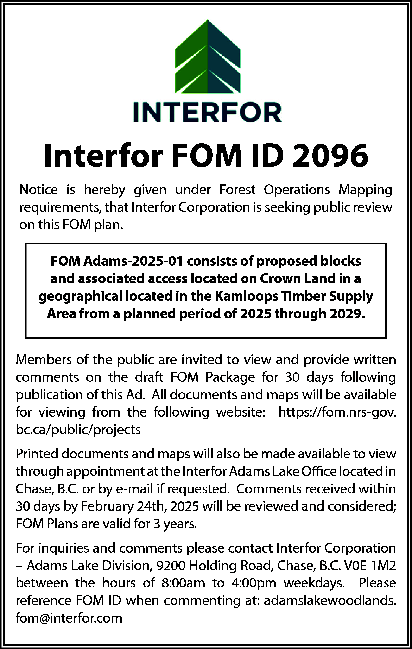 Interfor FOM ID 2096 <br>Notice  Interfor FOM ID 2096  Notice is hereby given under Forest Operations Mapping  requirements, that Interfor Corporation is seeking public review  on this FOM plan.  FOM Adams-2025-01 consists of proposed blocks  and associated access located on Crown Land in a  geographical located in the Kamloops Timber Supply  Area from a planned period of 2025 through 2029.  Members of the public are invited to view and provide written  comments on the draft FOM Package for 30 days following  publication of this Ad. All documents and maps will be available  for viewing from the following website: https://fom.nrs-gov.  bc.ca/public/projects  Printed documents and maps will also be made available to view  through appointment at the Interfor Adams Lake Office located in  Chase, B.C. or by e-mail if requested. Comments received within  30 days by February 24th, 2025 will be reviewed and considered;  FOM Plans are valid for 3 years.  For inquiries and comments please contact Interfor Corporation  – Adams Lake Division, 9200 Holding Road, Chase, B.C. V0E 1M2  between the hours of 8:00am to 4:00pm weekdays. Please  reference FOM ID when commenting at: adamslakewoodlands.  fom@interfor.com    