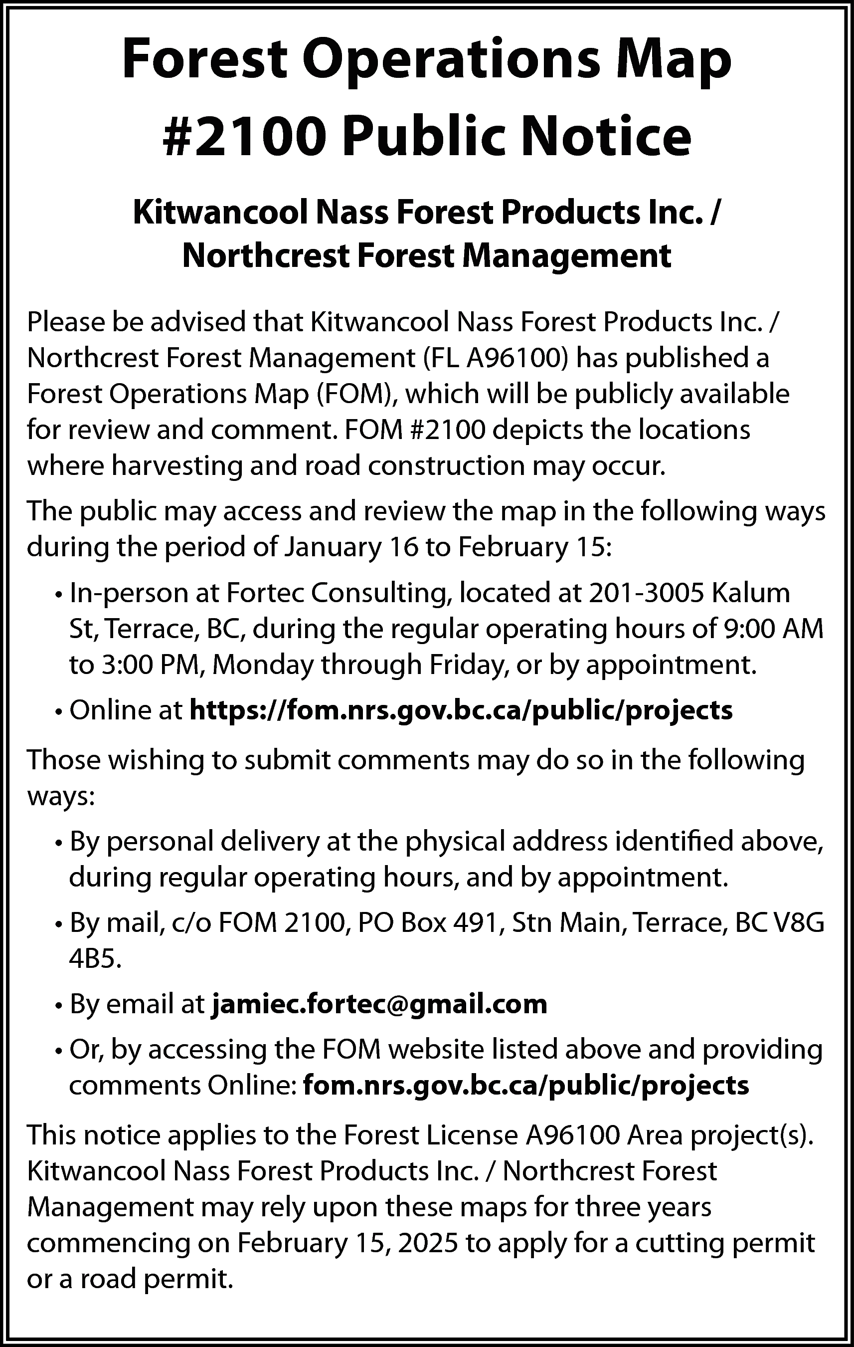 Forest Operations Map <br>#2100 Public  Forest Operations Map  #2100 Public Notice  Kitwancool Nass Forest Products Inc. /  Northcrest Forest Management  Please be advised that Kitwancool Nass Forest Products Inc. /  Northcrest Forest Management (FL A96100) has published a  Forest Operations Map (FOM), which will be publicly available  for review and comment. FOM #2100 depicts the locations  where harvesting and road construction may occur.  The public may access and review the map in the following ways  during the period of January 16 to February 15:  • In-person at Fortec Consulting, located at 201-3005 Kalum  St, Terrace, BC, during the regular operating hours of 9:00 AM  to 3:00 PM, Monday through Friday, or by appointment.  • Online at https://fom.nrs.gov.bc.ca/public/projects  Those wishing to submit comments may do so in the following  ways:  • By personal delivery at the physical address identified above,  during regular operating hours, and by appointment.  • By mail, c/o FOM 2100, PO Box 491, Stn Main, Terrace, BC V8G  4B5.  • By email at jamiec.fortec@gmail.com  • Or, by accessing the FOM website listed above and providing  comments Online: fom.nrs.gov.bc.ca/public/projects  This notice applies to the Forest License A96100 Area project(s).  Kitwancool Nass Forest Products Inc. / Northcrest Forest  Management may rely upon these maps for three years  commencing on February 15, 2025 to apply for a cutting permit  or a road permit.    