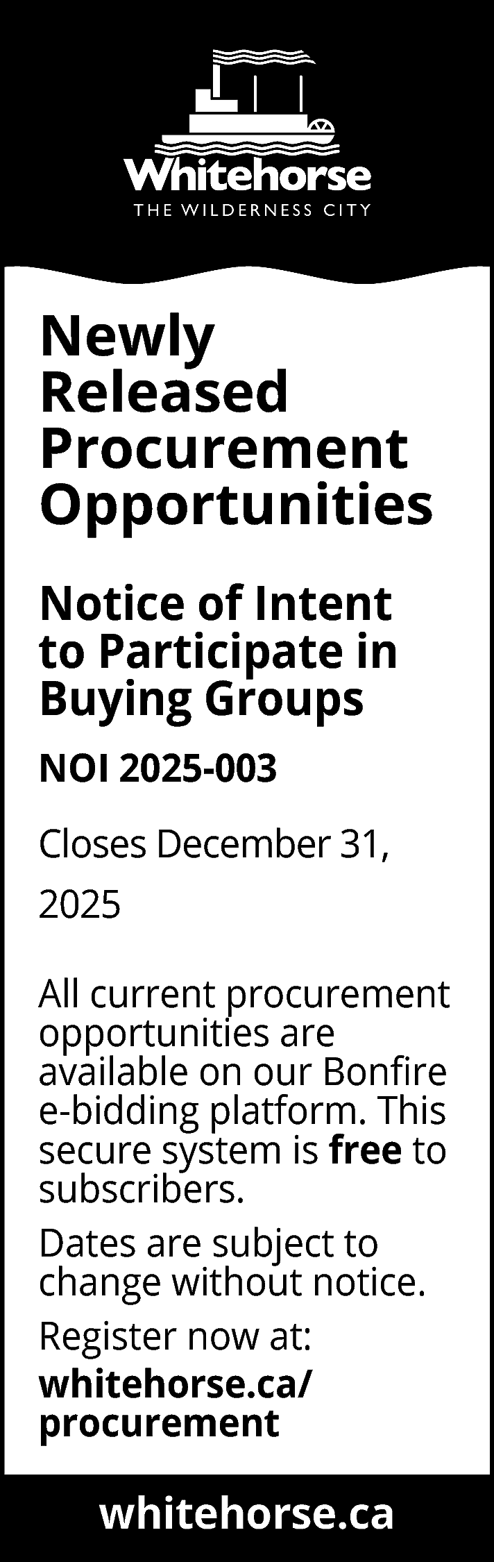 Newly <br>Released <br>Procurement <br>Opportunities <br>Notice  Newly  Released  Procurement  Opportunities  Notice of Intent  to Participate in  Buying Groups  NOI 2025-003  Closes December 31,  2025  All current procurement  opportunities are  available on our Bonfire  e-bidding platform. This  secure system is free to  subscribers.  Dates are subject to  change without notice.  Register now at:  whitehorse.ca/  procurement    whitehorse.ca  www.whitehorse.ca    