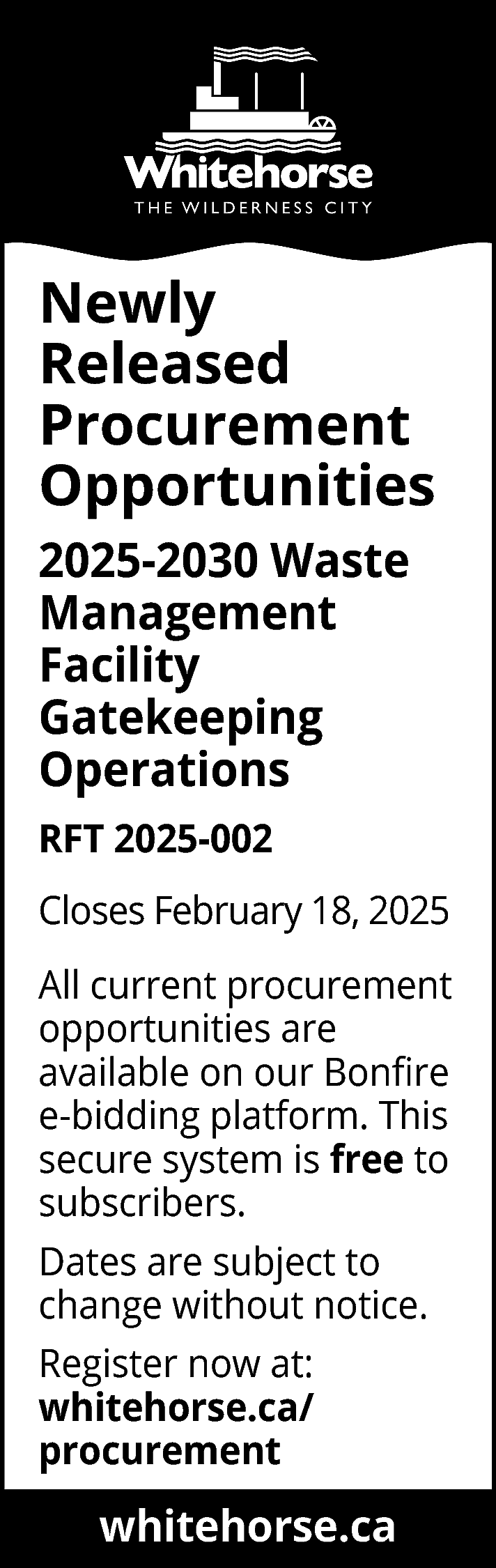 Newly <br>Released <br>Procurement <br>Opportunities <br>2025-2030  Newly  Released  Procurement  Opportunities  2025-2030 Waste  Management  Facility  Gatekeeping  Operations  RFT 2025-002  Closes February 18, 2025  All current procurement  opportunities are  available on our Bonfire  e-bidding platform. This  secure system is free to  subscribers.  Dates are subject to  change without notice.  Register now at:  whitehorse.ca/  procurement  www.whitehorse.ca  whitehorse.ca    