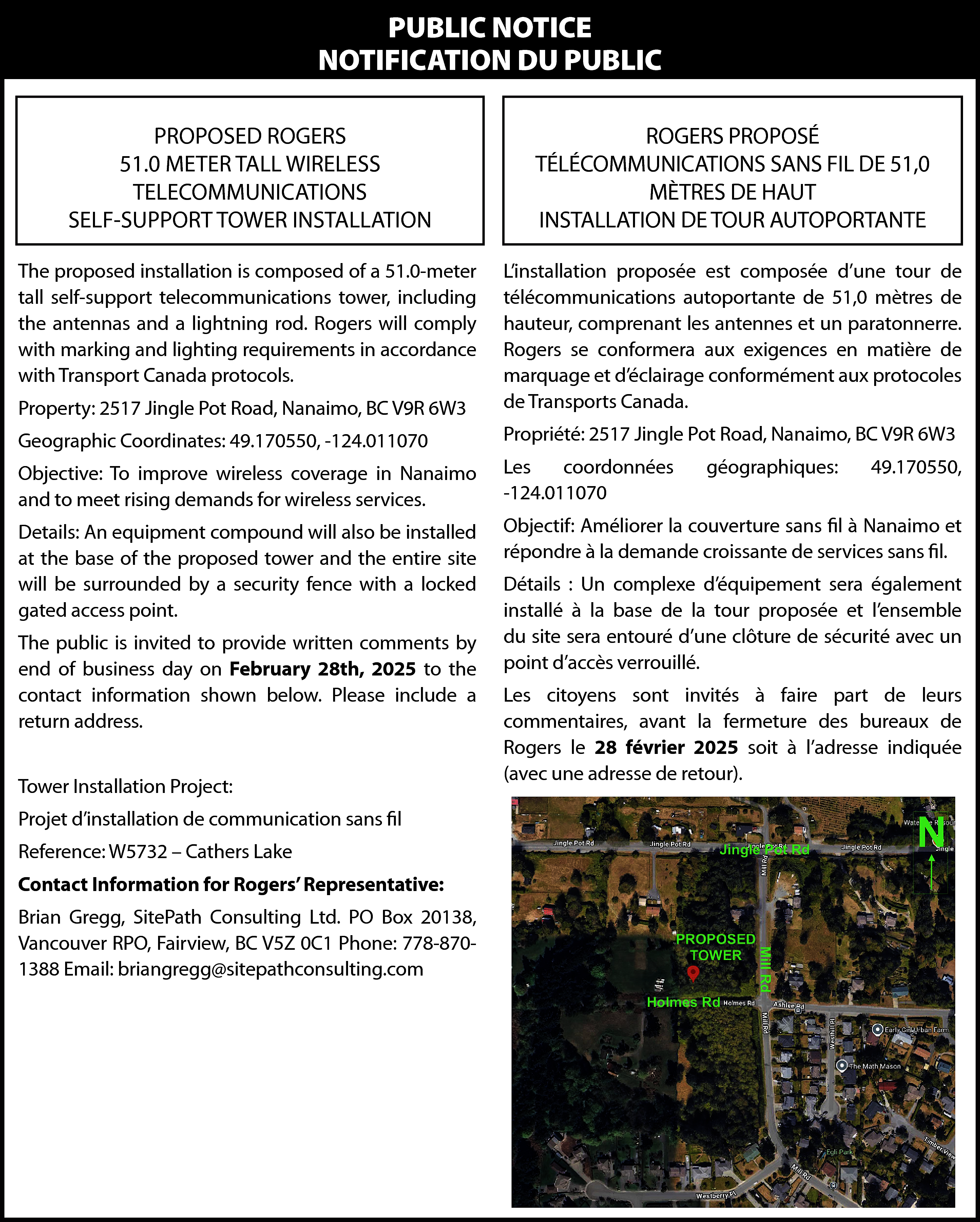 PUBLIC NOTICE <br>NOTIFICATION DU PUBLIC  PUBLIC NOTICE  NOTIFICATION DU PUBLIC  PROPOSED ROGERS  51.0 METER TALL WIRELESS  TELECOMMUNICATIONS  SELF-SUPPORT TOWER INSTALLATION    ROGERS PROPOSÉ  TÉLÉCOMMUNICATIONS SANS FIL DE 51,0  MÈTRES DE HAUT  INSTALLATION DE TOUR AUTOPORTANTE    The proposed installation is composed of a 51.0-meter  tall self-support telecommunications tower, including  the antennas and a lightning rod. Rogers will comply  with marking and lighting requirements in accordance  with Transport Canada protocols.  Property: 2517 Jingle Pot Road, Nanaimo, BC V9R 6W3    L’installation proposée est composée d’une tour de  télécommunications autoportante de 51,0 mètres de  hauteur, comprenant les antennes et un paratonnerre.  Rogers se conformera aux exigences en matière de  marquage et d’éclairage conformément aux protocoles  de Transports Canada.    Geographic Coordinates: 49.170550, -124.011070    Propriété: 2517 Jingle Pot Road, Nanaimo, BC V9R 6W3    Objective: To improve wireless coverage in Nanaimo  and to meet rising demands for wireless services.    Les  coordonnées  -124.011070    Details: An equipment compound will also be installed  at the base of the proposed tower and the entire site  will be surrounded by a security fence with a locked  gated access point.    Objectif: Améliorer la couverture sans fil à Nanaimo et  répondre à la demande croissante de services sans fil.    The public is invited to provide written comments by  end of business day on February 28th, 2025 to the  contact information shown below. Please include a  return address.  Tower Installation Project:  Projet d’installation de communication sans fil  Reference: W5732 – Cathers Lake  Contact Information for Rogers’ Representative:  Brian Gregg, SitePath Consulting Ltd. PO Box 20138,  Vancouver RPO, Fairview, BC V5Z 0C1 Phone: 778-8701388 Email: briangregg@sitepathconsulting.com    géographiques:    49.170550,    Détails : Un complexe d’équipement sera également  installé à la base de la tour proposée et l’ensemble  du site sera entouré d’une clôture de sécurité avec un  point d’accès verrouillé.  Les citoyens sont invités à faire part de leurs  commentaires, avant la fermeture des bureaux de  Rogers le 28 février 2025 soit à l’adresse indiquée  (avec une adresse de retour).    