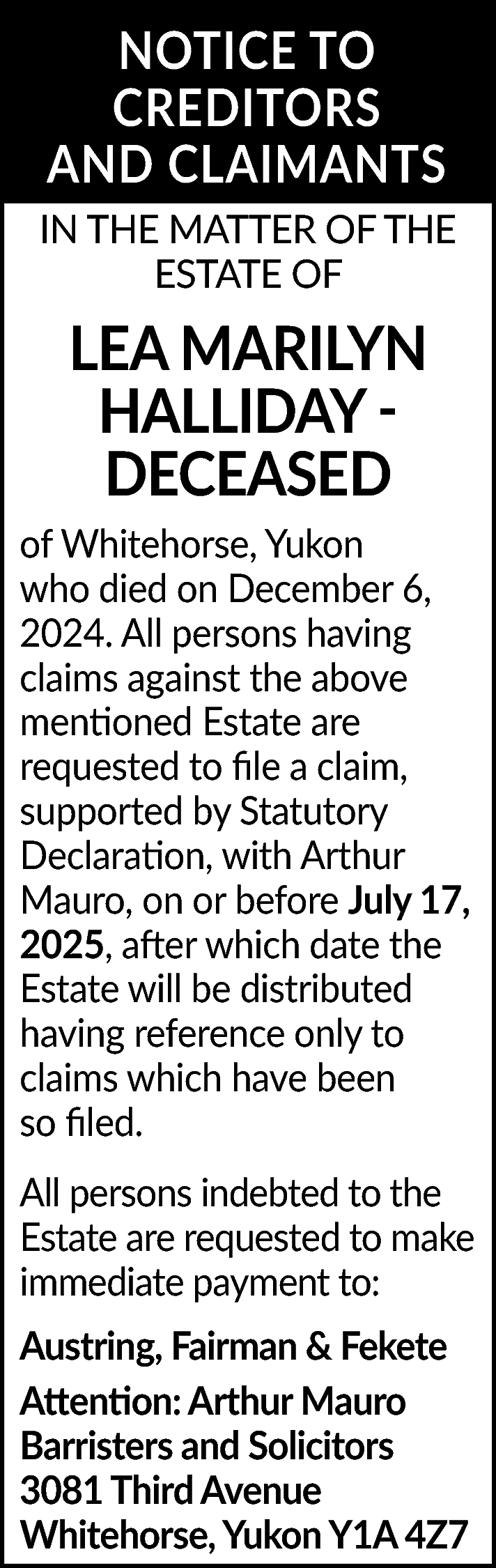 NOTICE TO <br>CREDITORS <br>AND CLAIMANTS  NOTICE TO  CREDITORS  AND CLAIMANTS  IN THE MATTER OF THE  ESTATE OF    LEA MARILYN  HALLIDAY DECEASED  of Whitehorse, Yukon  who died on December 6,  2024. All persons having  claims against the above  mentioned Estate are  requested to file a claim,  supported by Statutory  Declaration, with Arthur  Mauro, on or before July 17,  2025, after which date the  Estate will be distributed  having reference only to  claims which have been  so filed.  All persons indebted to the  Estate are requested to make  immediate payment to:  Austring, Fairman & Fekete  Attention: Arthur Mauro  Barristers and Solicitors  3081 Third Avenue  Whitehorse, Yukon Y1A 4Z7    