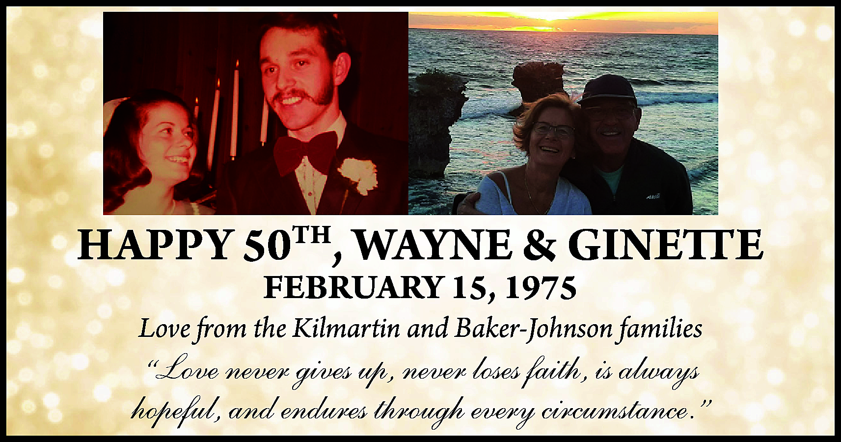 HAPPY 50TH, WAYNE & GINETTE  HAPPY 50TH, WAYNE & GINETTE  FEBRUARY 15, 1975    Love from the Kilmartin and Baker-Johnson families    “Love never gives up, never loses faith, is always  hopeful, and endures through every circumstance.”    