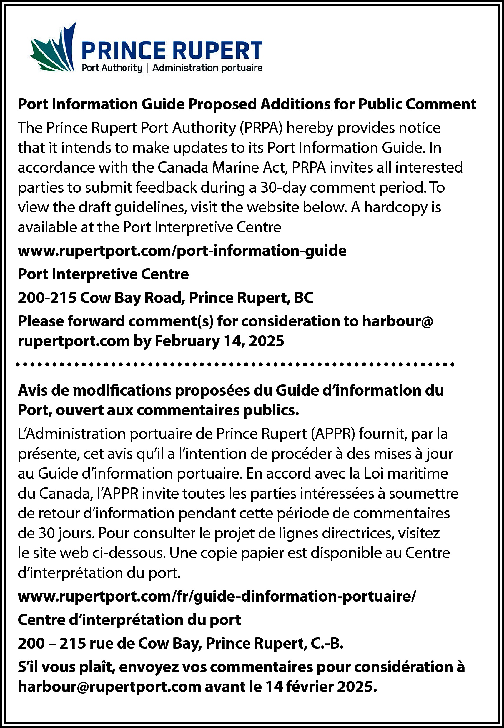 Port Information Guide Proposed Additions  Port Information Guide Proposed Additions for Public Comment  The Prince Rupert Port Authority (PRPA) hereby provides notice  that it intends to make updates to its Port Information Guide. In  accordance with the Canada Marine Act, PRPA invites all interested  parties to submit feedback during a 30-day comment period. To  view the draft guidelines, visit the website below. A hardcopy is  available at the Port Interpretive Centre  www.rupertport.com/port-information-guide  Port Interpretive Centre  200-215 Cow Bay Road, Prince Rupert, BC  Please forward comment(s) for consideration to harbour@  rupertport.com by February 14, 2025  Avis de modifications proposées du Guide d’information du  Port, ouvert aux commentaires publics.  L’Administration portuaire de Prince Rupert (APPR) fournit, par la  présente, cet avis qu’il a l’intention de procéder à des mises à jour  au Guide d’information portuaire. En accord avec la Loi maritime  du Canada, l’APPR invite toutes les parties intéressées à soumettre  de retour d’information pendant cette période de commentaires  de 30 jours. Pour consulter le projet de lignes directrices, visitez  le site web ci-dessous. Une copie papier est disponible au Centre  d’interprétation du port.  www.rupertport.com/fr/guide-dinformation-portuaire/  Centre d’interprétation du port  200 – 215 rue de Cow Bay, Prince Rupert, C.-B.  S’il vous plaît, envoyez vos commentaires pour considération à  harbour@rupertport.com avant le 14 février 2025.    