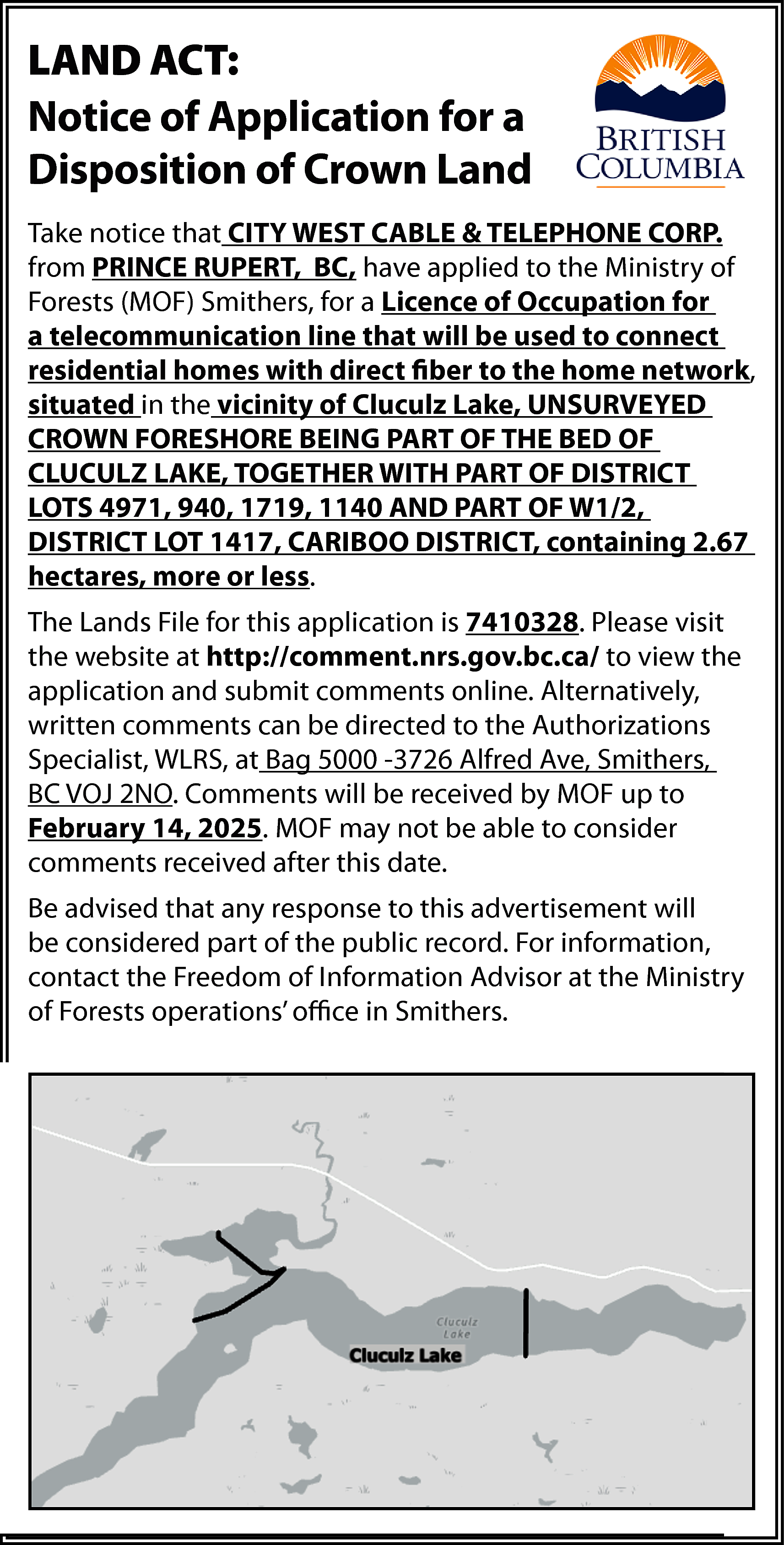 PART OF W1/2, DISTRICT LOT  PART OF W1/2, DISTRICT LOT 1417,  CARIBOO  DISTRICT, containing 2.67  LAND ACT:  hectares,  or less. for a  Notice ofmore  Application    Disposition of Crown Land    WLRS invites comments on this application.  Take notice  thatFile  CITYis  WEST  CABLE & Written  TELEPHONE  CORP.  The  Lands  7410328.  comments  from PRINCE RUPERT, BC, have applied to the Ministry of  concerning  this application  be directed  Forests (MOF) Smithers,  for a Licenceshould  of Occupation  for  to  the Senior Land  Officer,  WLRS, a  a telecommunication  line  that will Smithers,  be used to connect  residential  withAlfred  direct fiber  to the  home network,  Bag  5000homes  – 3726  Ave,  Smithers,  BC V0  situated in the vicinity of Cluculz Lake, UNSURVEYED  2N0.  Comments will be received by WLRS up  CROWN FORESHORE BEING PART OF THE BED OF  to  January  2025. WITH  WLRS  may  not be able t  CLUCULZ  LAKE,31,  TOGETHER  PART  OF DISTRICT  LOTS 4971, comments  940, 1719, 1140  AND PARTafter  OF W1/2,  consider  received  this date.  DISTRICT  LOT  1417,  CARIBOO  DISTRICT,  containing  Please visit the Applications, Comments 2.67  and  hectares, more or less.  Reasons for Decision Database website at  The Lands File for this application is 7410328. Please visit  http://comment.nrs.gov.bc.ca/  the website at http://comment.nrs.gov.bc.ca/ to view the  for  more and  information.  application  submit comments online. Alternatively,    written comments can be directed to the Authorizations  Specialist, WLRS, at Bag 5000 -3726 Alfred Ave, Smithers,  Be  advised  that any  toMOF  thisup to  BC VOJ  2NO. Comments  willresponse  be received by  advertisement  part of the  February 14, 2025. will  MOFbe  mayconsidered  not be able to consider  comments  receivedAccess  after this date.  public  record.  to these records require    Be advised  that any response  to this advertisement  will  the  submission  of a Freedom  of Information  be considered part of the public record. For information,  (FOI)  request.  contact the Freedom of Information Advisor at the Ministry  Visit  http://www.gov.bc.ca/freedomofinformatio  of Forests  operations’ office in Smithers.  to learn more about FOI submissions.    