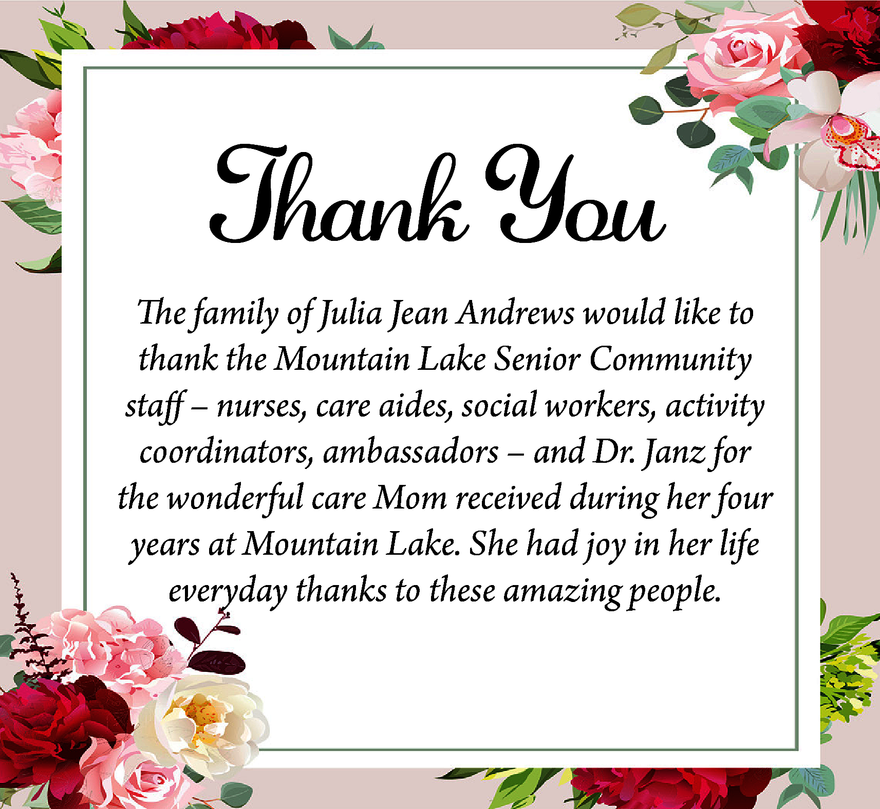 Thank You <br>The family of  Thank You  The family of Julia Jean Andrews would like to  thank the Mountain Lake Senior Community  staff – nurses, care aides, social workers, activity  coordinators, ambassadors – and Dr. Janz for  the wonderful care Mom received during her four  years at Mountain Lake. She had joy in her life  everyday thanks to these amazing people.    