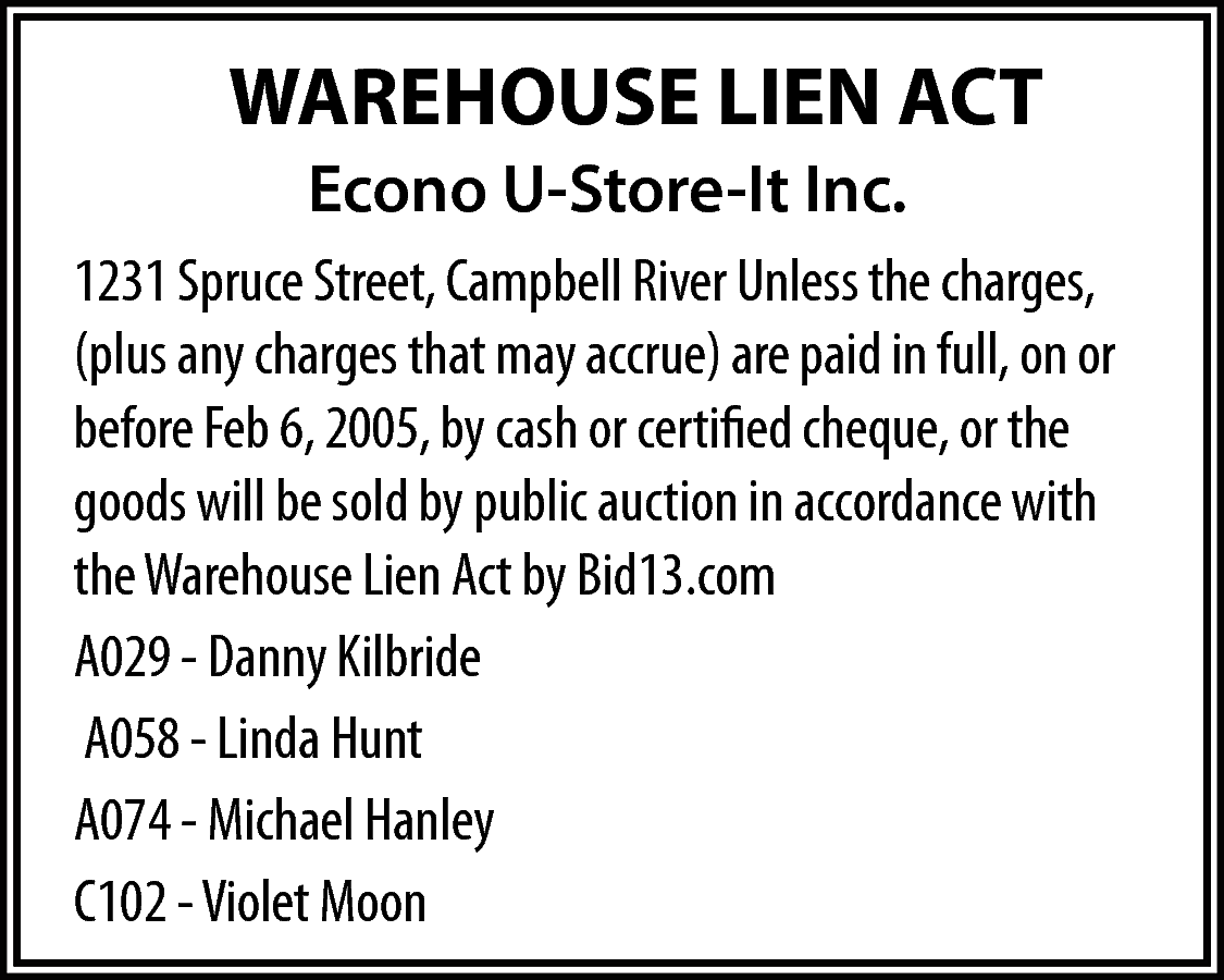 WAREHOUSE LIEN ACT <br>Econo U-Store-It  WAREHOUSE LIEN ACT  Econo U-Store-It Inc.  1231 Spruce Street, Campbell River Unless the charges,  (plus any charges that may accrue) are paid in full, on or  before Feb 6, 2005, by cash or certified cheque, or the  goods will be sold by public auction in accordance with  the Warehouse Lien Act by Bid13.com  A029 - Danny Kilbride  A058 - Linda Hunt  A074 - Michael Hanley  C102 - Violet Moon    