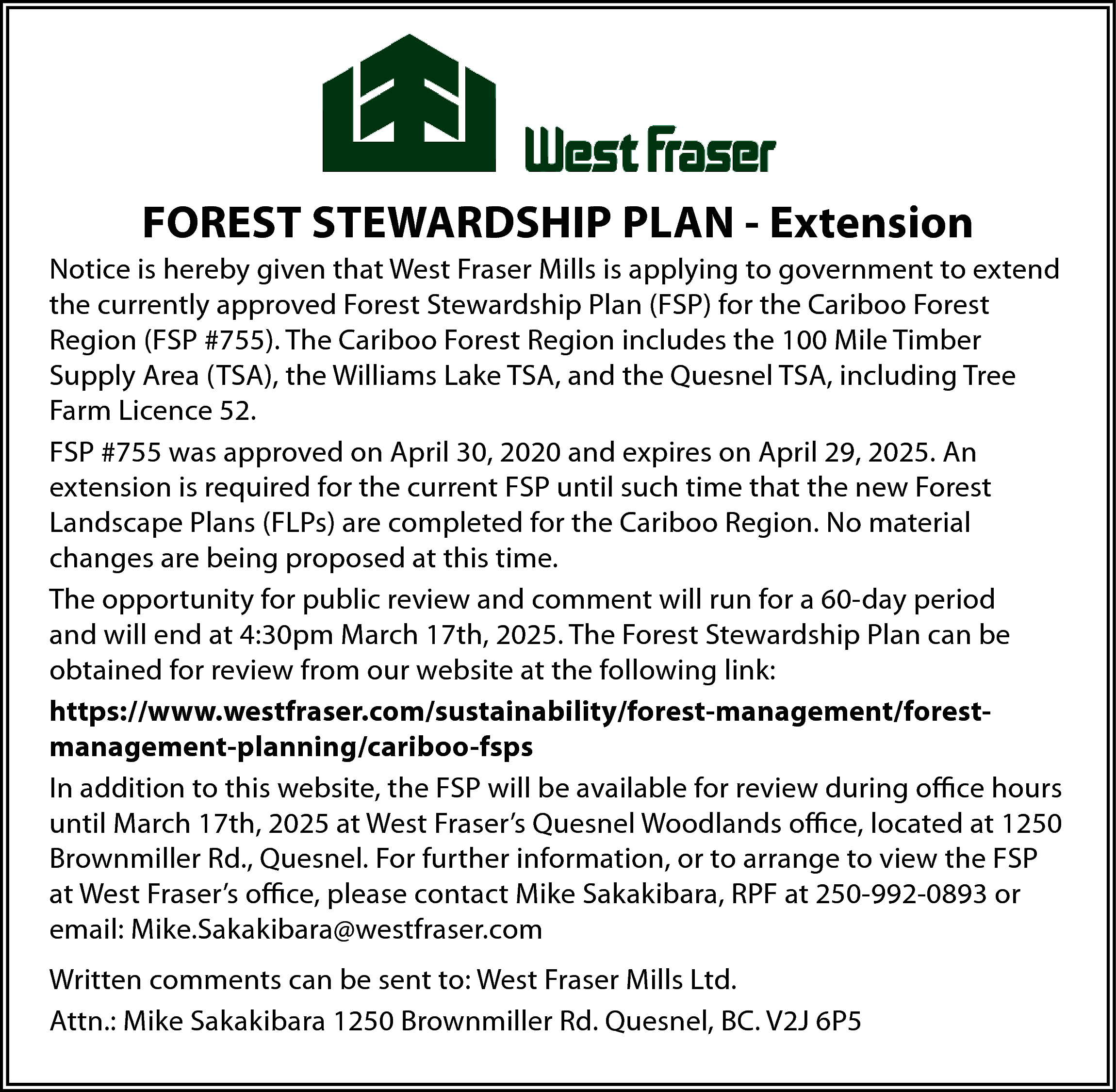 FOREST STEWARDSHIP PLAN - Extension  FOREST STEWARDSHIP PLAN - Extension  Notice is hereby given that West Fraser Mills is applying to government to extend  the currently approved Forest Stewardship Plan (FSP) for the Cariboo Forest  Region (FSP #755). The Cariboo Forest Region includes the 100 Mile Timber  Supply Area (TSA), the Williams Lake TSA, and the Quesnel TSA, including Tree  Farm Licence 52.  FSP #755 was approved on April 30, 2020 and expires on April 29, 2025. An  extension is required for the current FSP until such time that the new Forest  Landscape Plans (FLPs) are completed for the Cariboo Region. No material  changes are being proposed at this time.  The opportunity for public review and comment will run for a 60-day period  and will end at 4:30pm March 17th, 2025. The Forest Stewardship Plan can be  obtained for review from our website at the following link:  https://www.westfraser.com/sustainability/forest-management/forestmanagement-planning/cariboo-fsps  In addition to this website, the FSP will be available for review during oﬃce hours  until March 17th, 2025 at West Fraser’s Quesnel Woodlands oﬃce, located at 1250  Brownmiller Rd., Quesnel. For further information, or to arrange to view the FSP  at West Fraser’s oﬃce, please contact Mike Sakakibara, RPF at 250-992-0893 or  email: Mike.Sakakibara@westfraser.com  Written comments can be sent to: West Fraser Mills Ltd.  Attn.: Mike Sakakibara 1250 Brownmiller Rd. Quesnel, BC. V2J 6P5    