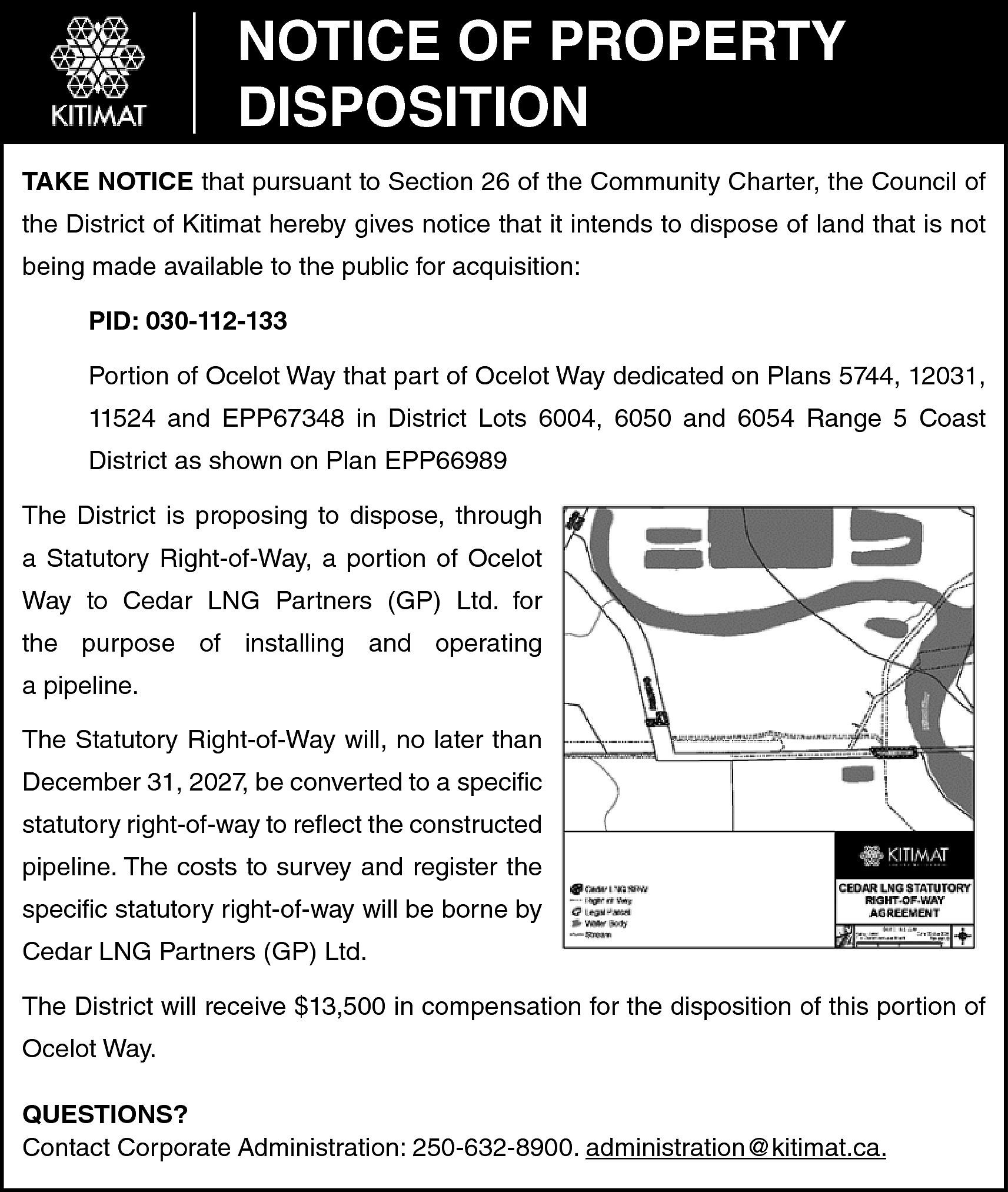 NOTICE OF PROPERTY <br>DISPOSITION <br>TAKE  NOTICE OF PROPERTY  DISPOSITION  TAKE NOTICE that pursuant to Section 26 of the Community Charter, the Council of  the District of Kitimat hereby gives notice that it intends to dispose of land that is not  being made available to the public for acquisition:  PID: 030-112-133  Portion of Ocelot Way that part of Ocelot Way dedicated on Plans 5744, 12031,  11524 and EPP67348 in District Lots 6004, 6050 and 6054 Range 5 Coast  District as shown on Plan EPP66989  The District is proposing to dispose, through  a Statutory Right-of-Way, a portion of Ocelot  Way to Cedar LNG Partners (GP) Ltd. for  the purpose of installing and operating  a pipeline.  The Statutory Right-of-Way will, no later than  December 31, 2027, be converted to a specific  statutory right-of-way to reflect the constructed  pipeline. The costs to survey and register the  specific statutory right-of-way will be borne by  Cedar LNG Partners (GP) Ltd.  The District will receive $13,500 in compensation for the disposition of this portion of  Ocelot Way.  QUESTIONS?  Contact Corporate Administration: 250-632-8900. administration@kitimat.ca.    