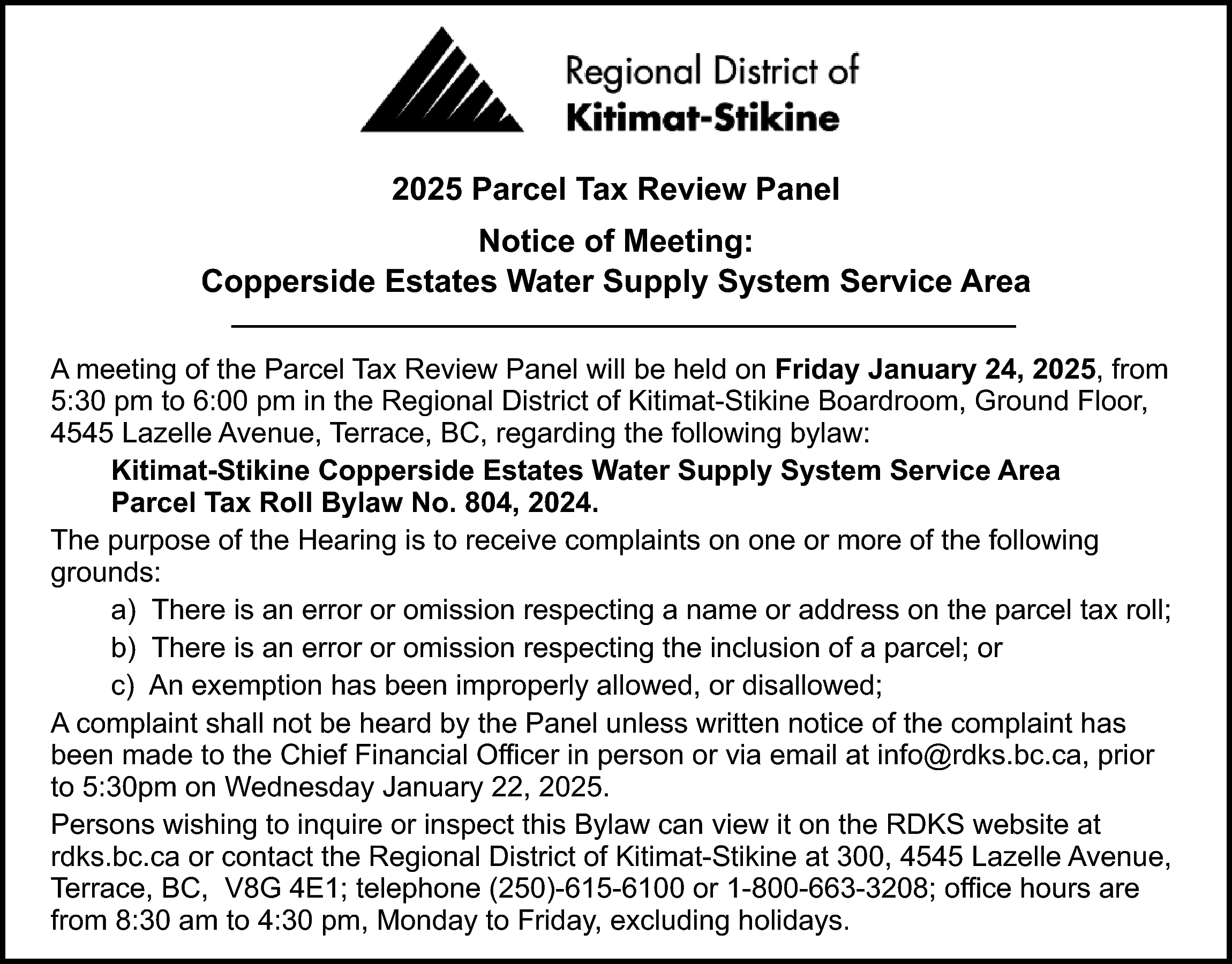 2025 Parcel Tax Review Panel  2025 Parcel Tax Review Panel  Notice of Meeting:  Copperside Estates Water Supply System Service Area  A meeting of the Parcel Tax Review Panel will be held on Friday January 24, 2025, from  5:30 pm to 6:00 pm in the Regional District of Kitimat-Stikine Boardroom, Ground Floor,  4545 Lazelle Avenue, Terrace, BC, regarding the following bylaw:  Kitimat-Stikine Copperside Estates Water Supply System Service Area  Parcel Tax Roll Bylaw No. 804, 2024.  The purpose of the Hearing is to receive complaints on one or more of the following  grounds:  a) There is an error or omission respecting a name or address on the parcel tax roll;  b) There is an error or omission respecting the inclusion of a parcel; or  c) An exemption has been improperly allowed, or disallowed;  A complaint shall not be heard by the Panel unless written notice of the complaint has  been made to the Chief Financial Officer in person or via email at info@rdks.bc.ca, prior  to 5:30pm on Wednesday January 22, 2025.  Persons wishing to inquire or inspect this Bylaw can view it on the RDKS website at  rdks.bc.ca or contact the Regional District of Kitimat-Stikine at 300, 4545 Lazelle Avenue,  Terrace, BC, V8G 4E1; telephone (250)-615-6100 or 1-800-663-3208; office hours are  from 8:30 am to 4:30 pm, Monday to Friday, excluding holidays.    