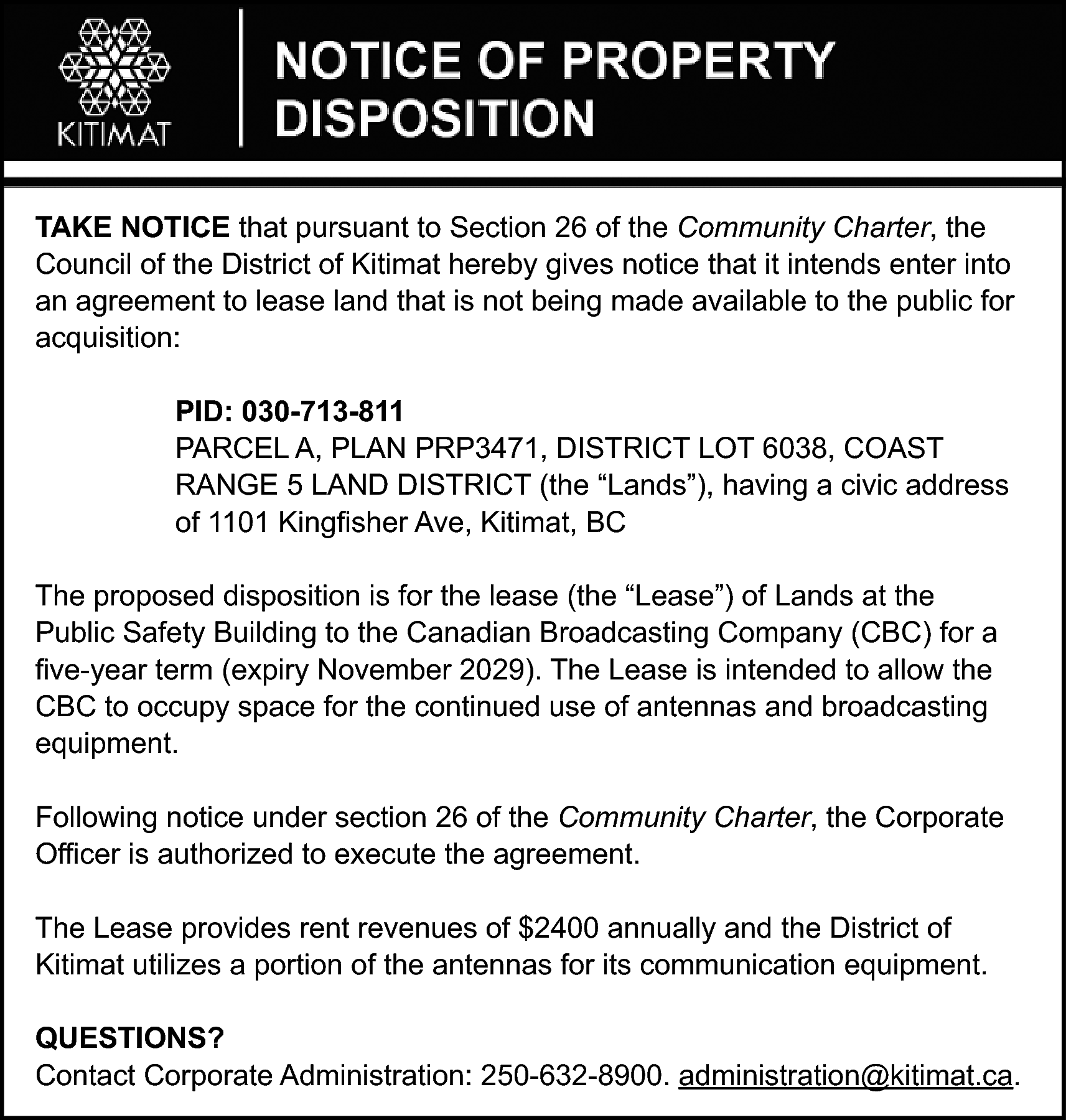 TAKE NOTICE that pursuant to  TAKE NOTICE that pursuant to Section 26 of the Community Charter, the  Council of the District of Kitimat hereby gives notice that it intends enter into  an agreement to lease land that is not being made available to the public for  acquisition:  PID: 030-713-811  PARCEL A, PLAN PRP3471, DISTRICT LOT 6038, COAST  RANGE 5 LAND DISTRICT (the “Lands”), having a civic address  of 1101 Kingfisher Ave, Kitimat, BC  The proposed disposition is for the lease (the “Lease”) of Lands at the  Public Safety Building to the Canadian Broadcasting Company (CBC) for a  five-year term (expiry November 2029). The Lease is intended to allow the  CBC to occupy space for the continued use of antennas and broadcasting  equipment.  Following notice under section 26 of the Community Charter, the Corporate  Officer is authorized to execute the agreement.  The Lease provides rent revenues of $2400 annually and the District of  Kitimat utilizes a portion of the antennas for its communication equipment.  QUESTIONS?  Contact Corporate Administration: 250-632-8900. administration@kitimat.ca.    