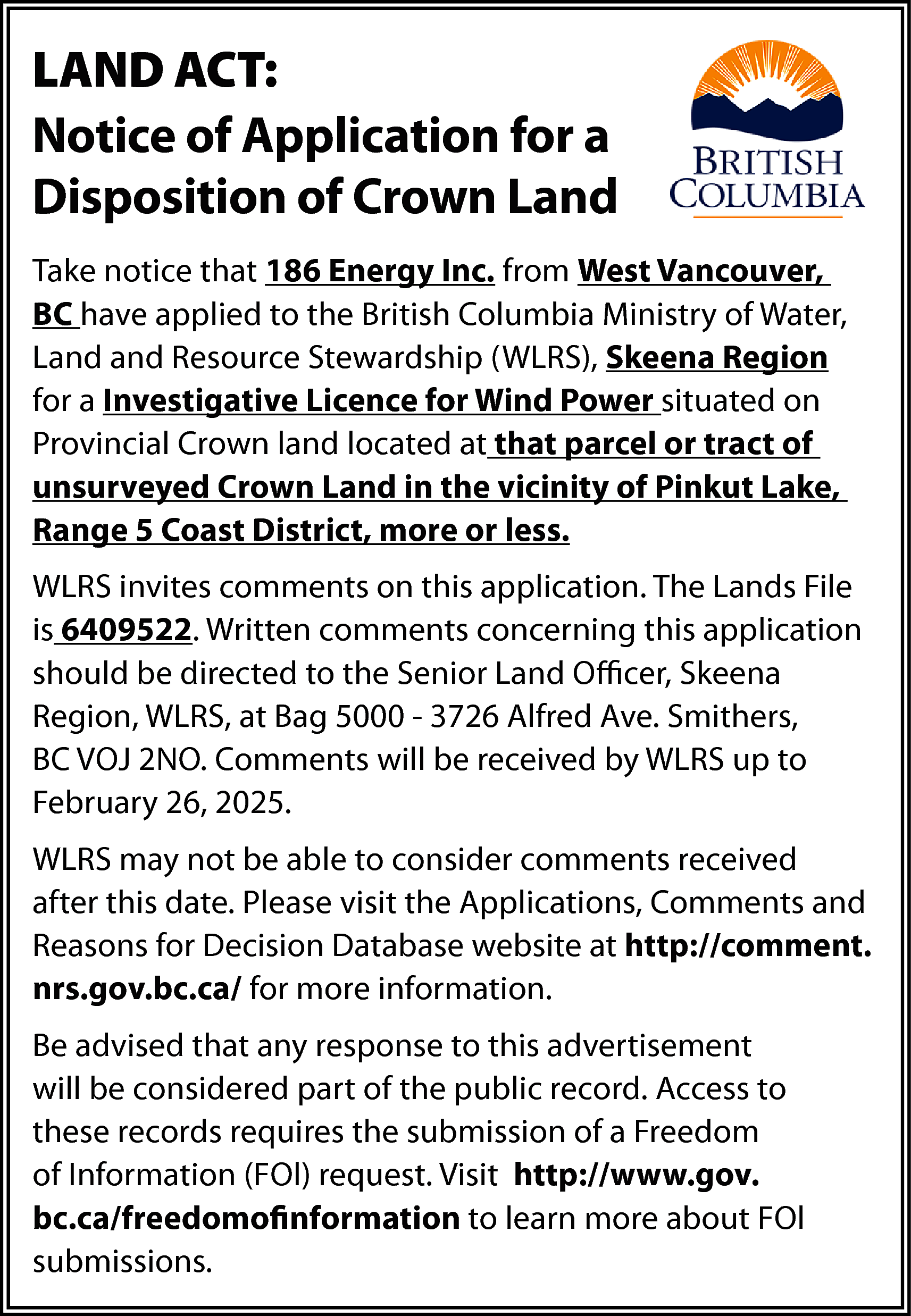 LAND ACT: <br>Notice of Application  LAND ACT:  Notice of Application for a  Disposition of Crown Land  Take notice that 186 Energy Inc. from West Vancouver,  BC have applied to the British Columbia Ministry of Water,  Land and Resource Stewardship (WLRS), Skeena Region  for a Investigative Licence for Wind Power situated on  Provincial Crown land located at that parcel or tract of  unsurveyed Crown Land in the vicinity of Pinkut Lake,  Range 5 Coast District, more or less.  WLRS invites comments on this application. The Lands File  is 6409522. Written comments concerning this application  should be directed to the Senior Land Officer, Skeena  Region, WLRS, at Bag 5000 - 3726 Alfred Ave. Smithers,  BC VOJ 2NO. Comments will be received by WLRS up to  February 26, 2025.  WLRS may not be able to consider comments received  after this date. Please visit the Applications, Comments and  Reasons for Decision Database website at http://comment.  nrs.gov.bc.ca/ for more information.  Be advised that any response to this advertisement  will be considered part of the public record. Access to  these records requires the submission of a Freedom  of Information (FOl) request. Visit http://www.gov.  bc.ca/freedomofinformation to learn more about FOl  submissions.    