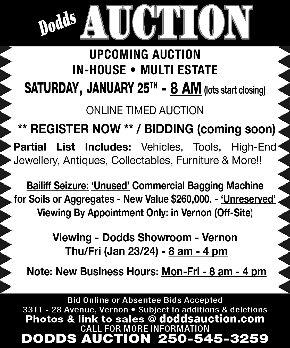 s <br>Dodd <br> <br>AUCTION <br>  s  Dodd    AUCTION    UPCOMING AUCTION  IN-HOUSE • MULTI ESTATE    SATURDAY, JANUARY 25TH - 8 AM (lots start closing)  ONLINE TIMED AUCTION    ** REGISTER NOW ** / BIDDING (coming soon)  Partial List Includes: Vehicles, Tools, High-End  Jewellery, Antiques, Collectables, Furniture & More!!  Bailiff Seizure: ‘Unused’ Commercial Bagging Machine  for Soils or Aggregates - New Value $260,000. - ‘Unreserved’  Viewing By Appointment Only: in Vernon (Off-Site)    Viewing - Dodds Showroom - Vernon  Thu/Fri (Jan 23/24) - 8 am - 4 pm  Note: New Business Hours: Mon-Fri - 8 am - 4 pm  Bid Online or Absentee Bids Accepted  3311 - 28 Avenue, Vernon • Subject to additions & deletions    Photos & link to sales @ doddsauction.com  CALL FOR MORE INFORMATION    DODDS AUCTION 250-545-3259    