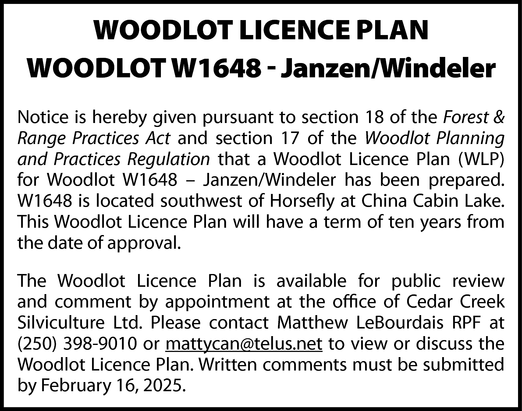 WOODLOT LICENCE PLAN <br>WOODLOT W1648  WOODLOT LICENCE PLAN  WOODLOT W1648 - Janzen/Windeler  Notice is hereby given pursuant to section 18 of the Forest &  Range Practices Act and section 17 of the Woodlot Planning  and Practices Regulation that a Woodlot Licence Plan (WLP)  for Woodlot W1648 – Janzen/Windeler has been prepared.  W1648 is located southwest of Horsefly at China Cabin Lake.  This Woodlot Licence Plan will have a term of ten years from  the date of approval.  The Woodlot Licence Plan is available for public review  and comment by appointment at the office of Cedar Creek  Silviculture Ltd. Please contact Matthew LeBourdais RPF at  (250) 398-9010 or mattycan@telus.net to view or discuss the  Woodlot Licence Plan. Written comments must be submitted  by February 16, 2025.    