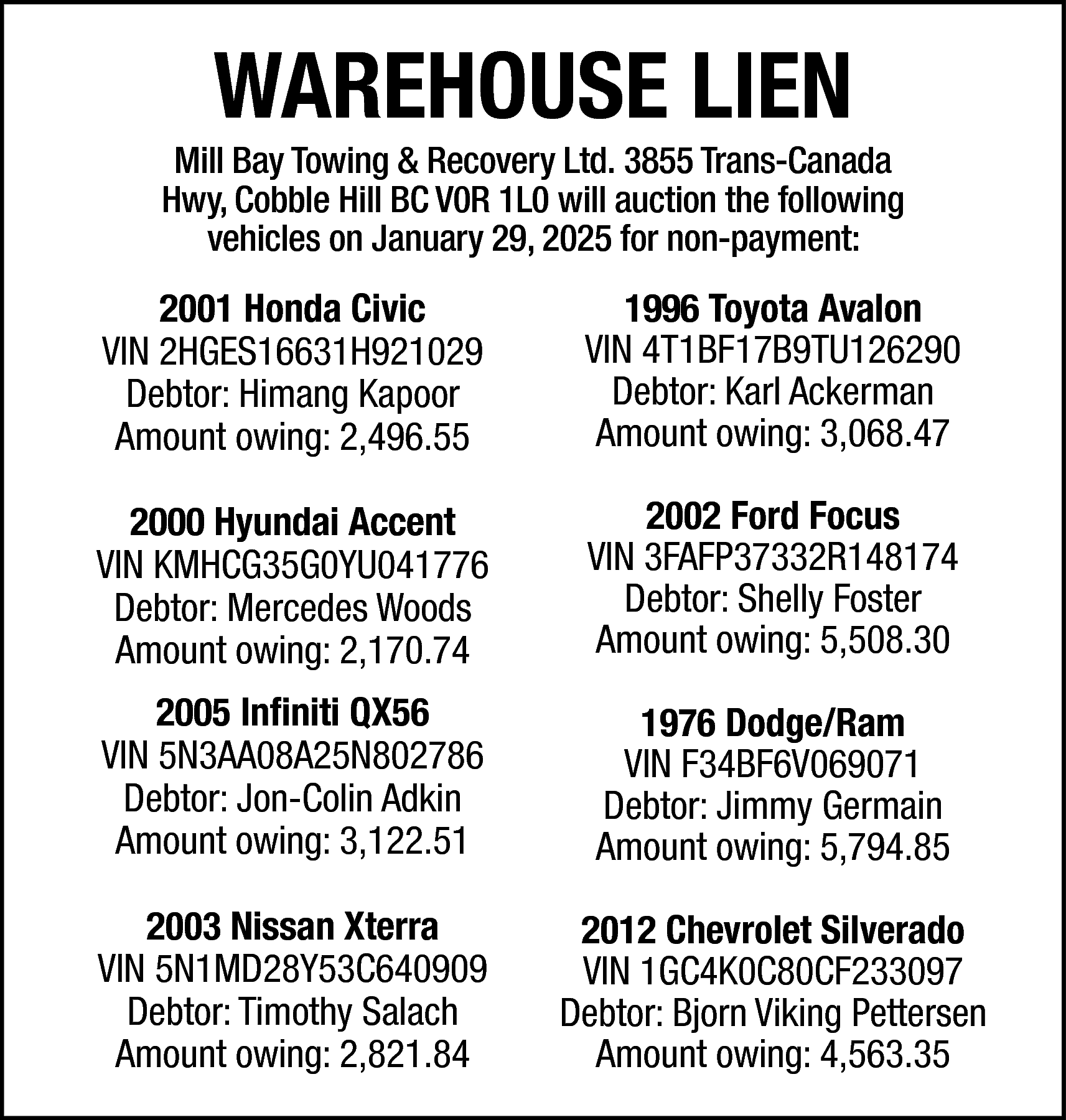 WAREHOUSE LIEN <br> <br>Mill Bay  WAREHOUSE LIEN    Mill Bay Towing & Recovery Ltd. 3855 Trans-Canada  Hwy, Cobble Hill BC V0R 1L0 will auction the following  vehicles on January 29, 2025 for non-payment:    2001 Honda Civic  VIN 2HGES16631H921029  Debtor: Himang Kapoor  Amount owing: 2,496.55    1996 Toyota Avalon  VIN 4T1BF17B9TU126290  Debtor: Karl Ackerman  Amount owing: 3,068.47    2000 Hyundai Accent  VIN KMHCG35G0YU041776  Debtor: Mercedes Woods  Amount owing: 2,170.74    2002 Ford Focus  VIN 3FAFP37332R148174  Debtor: Shelly Foster  Amount owing: 5,508.30    2005 Infiniti QX56  VIN 5N3AA08A25N802786  Debtor: Jon-Colin Adkin  Amount owing: 3,122.51    1976 Dodge/Ram  VIN F34BF6V069071  Debtor: Jimmy Germain  Amount owing: 5,794.85    2003 Nissan Xterra  VIN 5N1MD28Y53C640909  Debtor: Timothy Salach  Amount owing: 2,821.84    2012 Chevrolet Silverado  VIN 1GC4K0C80CF233097  Debtor: Bjorn Viking Pettersen  Amount owing: 4,563.35    