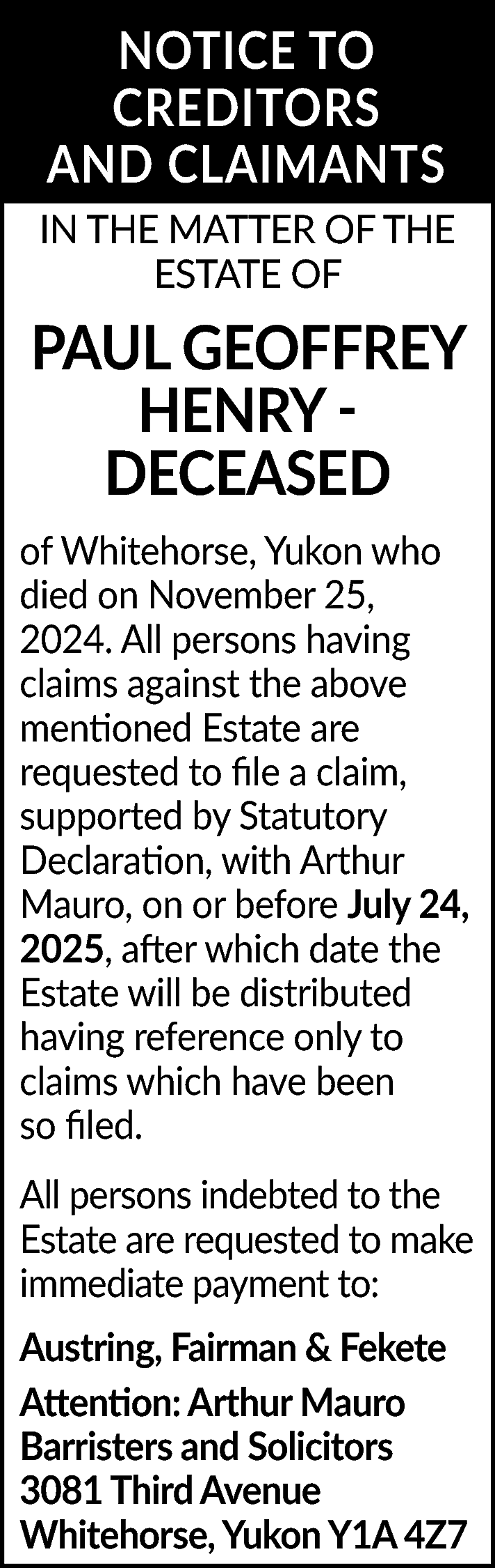 NOTICE TO <br>CREDITORS <br>AND CLAIMANTS  NOTICE TO  CREDITORS  AND CLAIMANTS  IN THE MATTER OF THE  ESTATE OF    PAUL GEOFFREY  HENRY DECEASED  of Whitehorse, Yukon who  died on November 25,  2024. All persons having  claims against the above  mentioned Estate are  requested to file a claim,  supported by Statutory  Declaration, with Arthur  Mauro, on or before July 24,  2025, after which date the  Estate will be distributed  having reference only to  claims which have been  so filed.  All persons indebted to the  Estate are requested to make  immediate payment to:  Austring, Fairman & Fekete  Attention: Arthur Mauro  Barristers and Solicitors  3081 Third Avenue  Whitehorse, Yukon Y1A 4Z7    