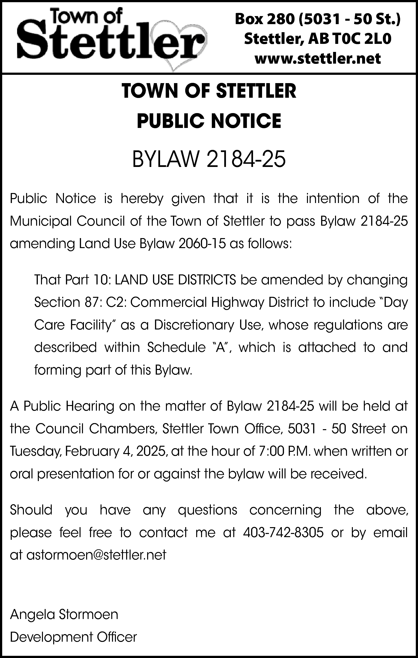 Box 280 (5031 - 50  Box 280 (5031 - 50 St.)  Stettler, AB T0C 2L0  www.stettler.net    TOWN OF STETTLER  PUBLIC NOTICE    BYLAW 2184-25  Public Notice is hereby given that it is the intention of the  Municipal Council of the Town of Stettler to pass Bylaw 2184-25  amending Land Use Bylaw 2060-15 as follows:  That Part 10: LAND USE DISTRICTS be amended by changing  Section 87: C2: Commercial Highway District to include “Day  Care Facility” as a Discretionary Use, whose regulations are  described within Schedule “A”, which is attached to and  forming part of this Bylaw.  A Public Hearing on the matter of Bylaw 2184-25 will be held at  the Council Chambers, Stettler Town Office, 5031 - 50 Street on  Tuesday, February 4, 2025, at the hour of 7:00 P.M. when written or  oral presentation for or against the bylaw will be received.  Should you have any questions concerning the above,  please feel free to contact me at 403-742-8305 or by email  at astormoen@stettler.net    Angela Stormoen  Development Officer    