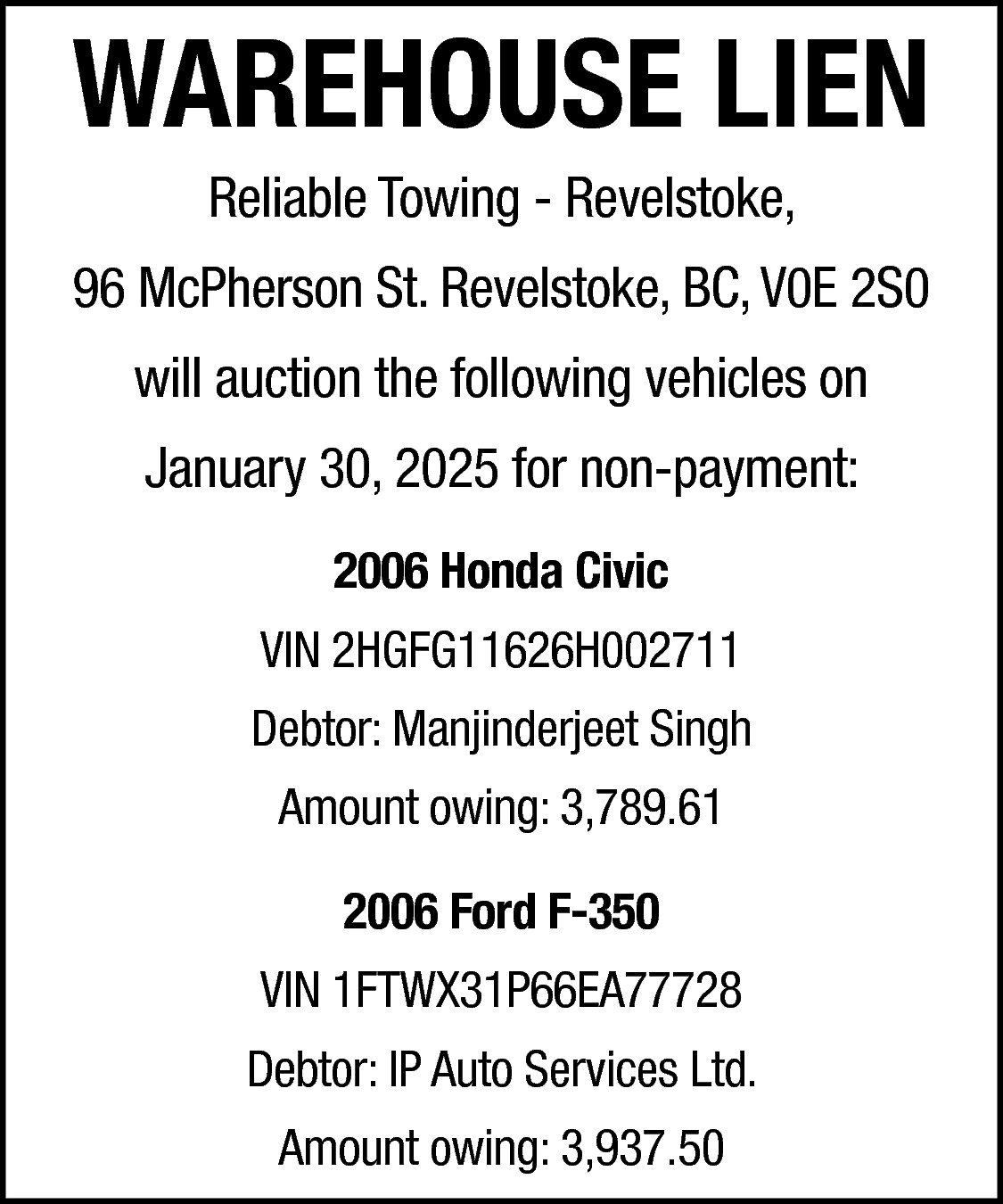 WAREHOUSE LIEN <br>Reliable Towing -  WAREHOUSE LIEN  Reliable Towing - Revelstoke,    96 McPherson St. Revelstoke, BC, V0E 2S0  will auction the following vehicles on  January 30, 2025 for non-payment:  2006 Honda Civic  VIN 2HGFG11626H002711  Debtor: Manjinderjeet Singh  Amount owing: 3,789.61  2006 Ford F-350  VIN 1FTWX31P66EA77728  Debtor: IP Auto Services Ltd.  Amount owing: 3,937.50    