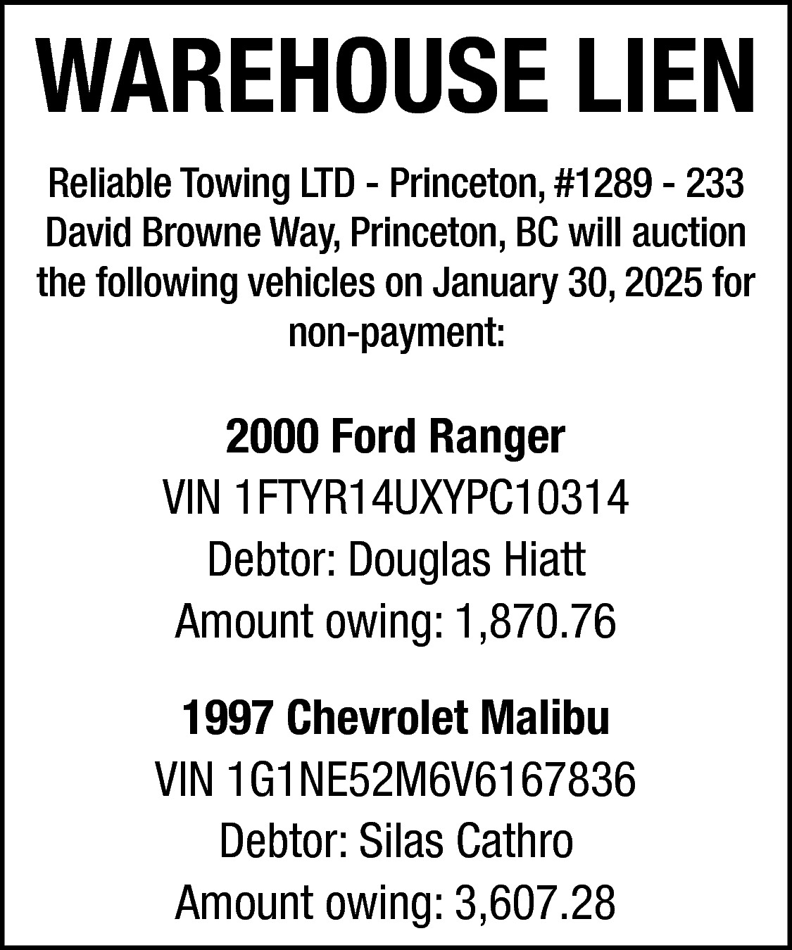 WAREHOUSE LIEN <br>Reliable Towing LTD  WAREHOUSE LIEN  Reliable Towing LTD - Princeton, #1289 - 233  David Browne Way, Princeton, BC will auction  the following vehicles on January 30, 2025 for  non-payment:    2000 Ford Ranger  VIN 1FTYR14UXYPC10314  Debtor: Douglas Hiatt  Amount owing: 1,870.76  1997 Chevrolet Malibu  VIN 1G1NE52M6V6167836  Debtor: Silas Cathro  Amount owing: 3,607.28    