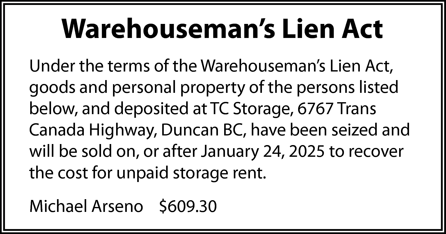 Warehouseman’s Lien Act <br>Under the  Warehouseman’s Lien Act  Under the terms of the Warehouseman’s Lien Act,  goods and personal property of the persons listed  below, and deposited at TC Storage, 6767 Trans  Canada Highway, Duncan BC, have been seized and  will be sold on, or after January 24, 2025 to recover  the cost for unpaid storage rent.  Michael Arseno $609.30    