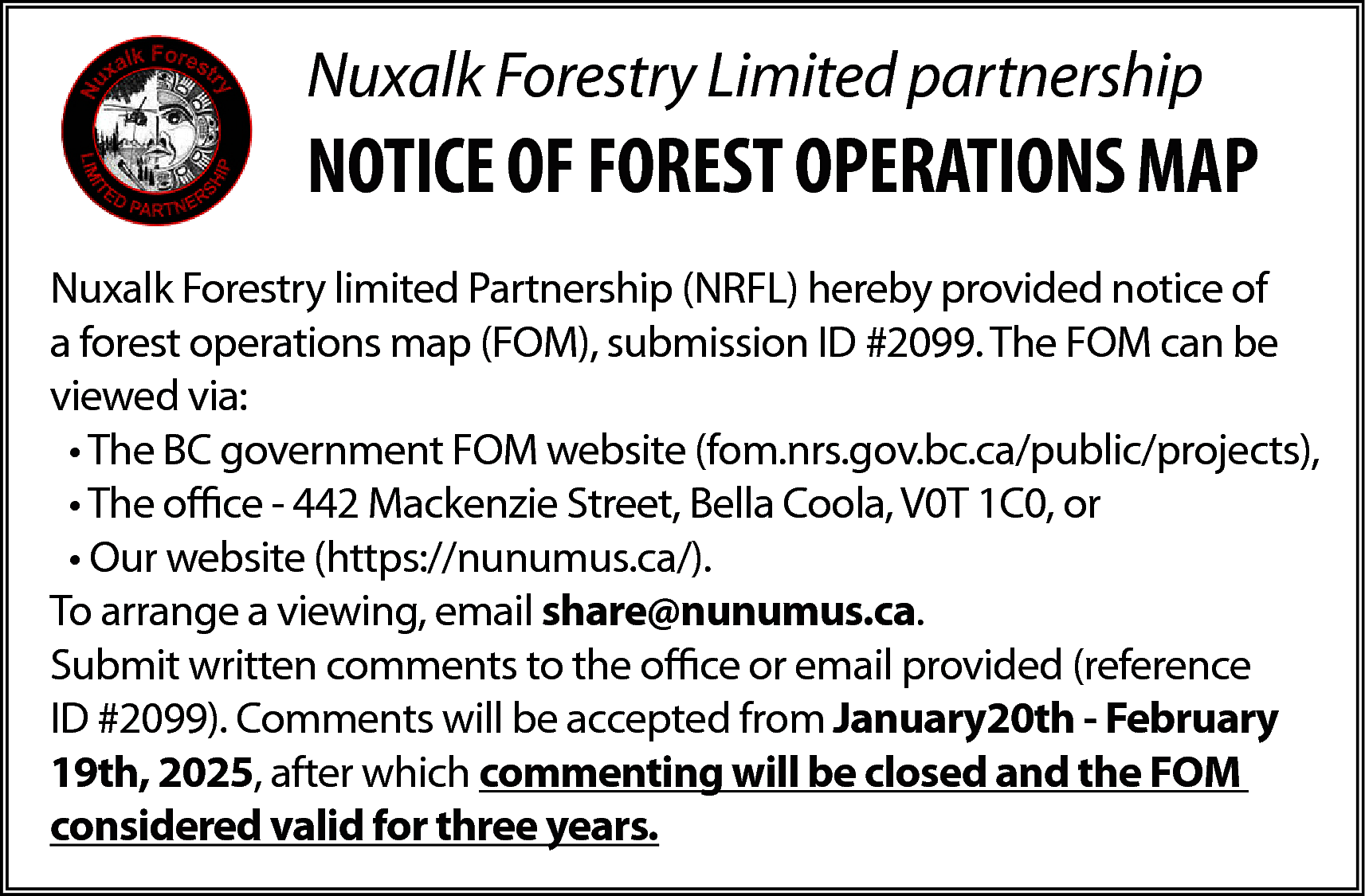 Nuxalk Forestry Limited partnership <br>  Nuxalk Forestry Limited partnership    NOTICE OF FOREST OPERATIONS MAP  Nuxalk Forestry limited Partnership (NRFL) hereby provided notice of  a forest operations map (FOM), submission ID #2099. The FOM can be  viewed via:  • The BC government FOM website (fom.nrs.gov.bc.ca/public/projects),  • The office - 442 Mackenzie Street, Bella Coola, V0T 1C0, or  • Our website (https://nunumus.ca/).  To arrange a viewing, email share@nunumus.ca.  Submit written comments to the office or email provided (reference  ID #2099). Comments will be accepted from January20th - February  19th, 2025, after which commenting will be closed and the FOM  considered valid for three years.    